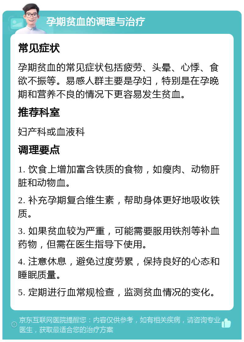 孕期贫血的调理与治疗 常见症状 孕期贫血的常见症状包括疲劳、头晕、心悸、食欲不振等。易感人群主要是孕妇，特别是在孕晚期和营养不良的情况下更容易发生贫血。 推荐科室 妇产科或血液科 调理要点 1. 饮食上增加富含铁质的食物，如瘦肉、动物肝脏和动物血。 2. 补充孕期复合维生素，帮助身体更好地吸收铁质。 3. 如果贫血较为严重，可能需要服用铁剂等补血药物，但需在医生指导下使用。 4. 注意休息，避免过度劳累，保持良好的心态和睡眠质量。 5. 定期进行血常规检查，监测贫血情况的变化。