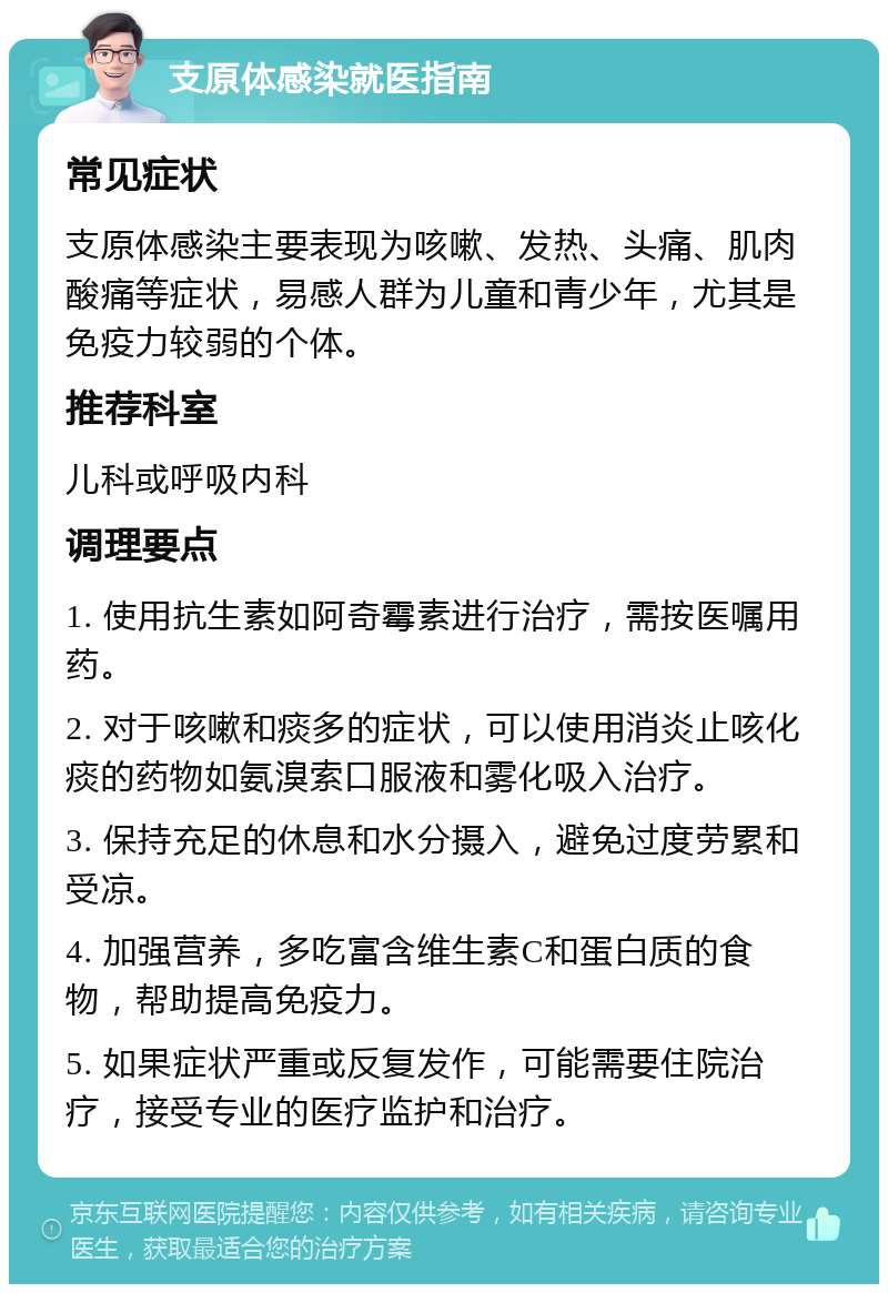 支原体感染就医指南 常见症状 支原体感染主要表现为咳嗽、发热、头痛、肌肉酸痛等症状，易感人群为儿童和青少年，尤其是免疫力较弱的个体。 推荐科室 儿科或呼吸内科 调理要点 1. 使用抗生素如阿奇霉素进行治疗，需按医嘱用药。 2. 对于咳嗽和痰多的症状，可以使用消炎止咳化痰的药物如氨溴索口服液和雾化吸入治疗。 3. 保持充足的休息和水分摄入，避免过度劳累和受凉。 4. 加强营养，多吃富含维生素C和蛋白质的食物，帮助提高免疫力。 5. 如果症状严重或反复发作，可能需要住院治疗，接受专业的医疗监护和治疗。