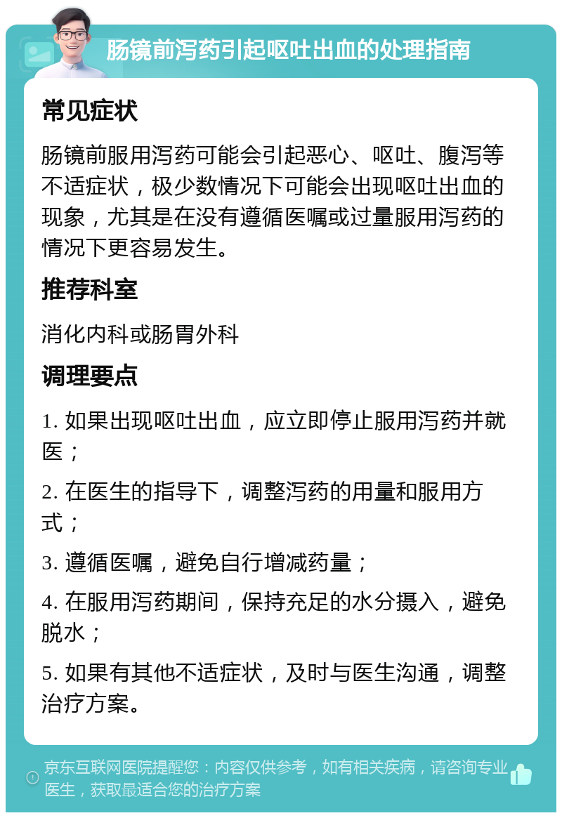 肠镜前泻药引起呕吐出血的处理指南 常见症状 肠镜前服用泻药可能会引起恶心、呕吐、腹泻等不适症状，极少数情况下可能会出现呕吐出血的现象，尤其是在没有遵循医嘱或过量服用泻药的情况下更容易发生。 推荐科室 消化内科或肠胃外科 调理要点 1. 如果出现呕吐出血，应立即停止服用泻药并就医； 2. 在医生的指导下，调整泻药的用量和服用方式； 3. 遵循医嘱，避免自行增减药量； 4. 在服用泻药期间，保持充足的水分摄入，避免脱水； 5. 如果有其他不适症状，及时与医生沟通，调整治疗方案。