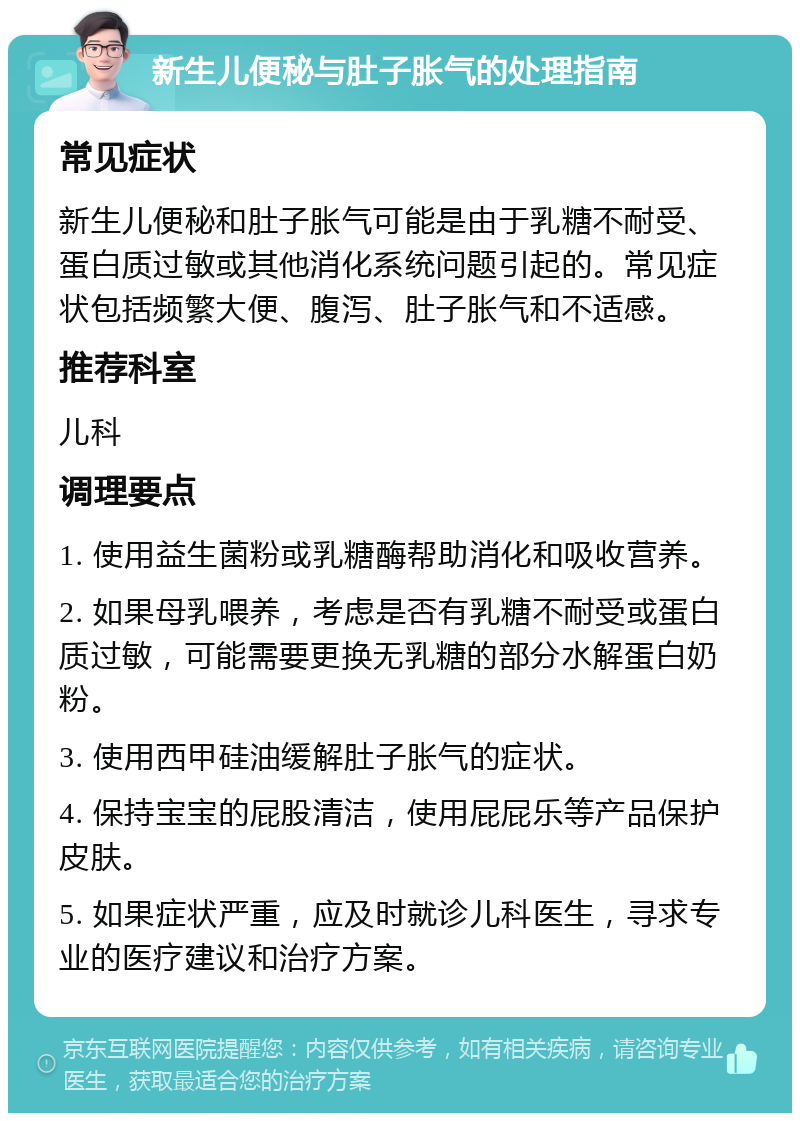 新生儿便秘与肚子胀气的处理指南 常见症状 新生儿便秘和肚子胀气可能是由于乳糖不耐受、蛋白质过敏或其他消化系统问题引起的。常见症状包括频繁大便、腹泻、肚子胀气和不适感。 推荐科室 儿科 调理要点 1. 使用益生菌粉或乳糖酶帮助消化和吸收营养。 2. 如果母乳喂养，考虑是否有乳糖不耐受或蛋白质过敏，可能需要更换无乳糖的部分水解蛋白奶粉。 3. 使用西甲硅油缓解肚子胀气的症状。 4. 保持宝宝的屁股清洁，使用屁屁乐等产品保护皮肤。 5. 如果症状严重，应及时就诊儿科医生，寻求专业的医疗建议和治疗方案。