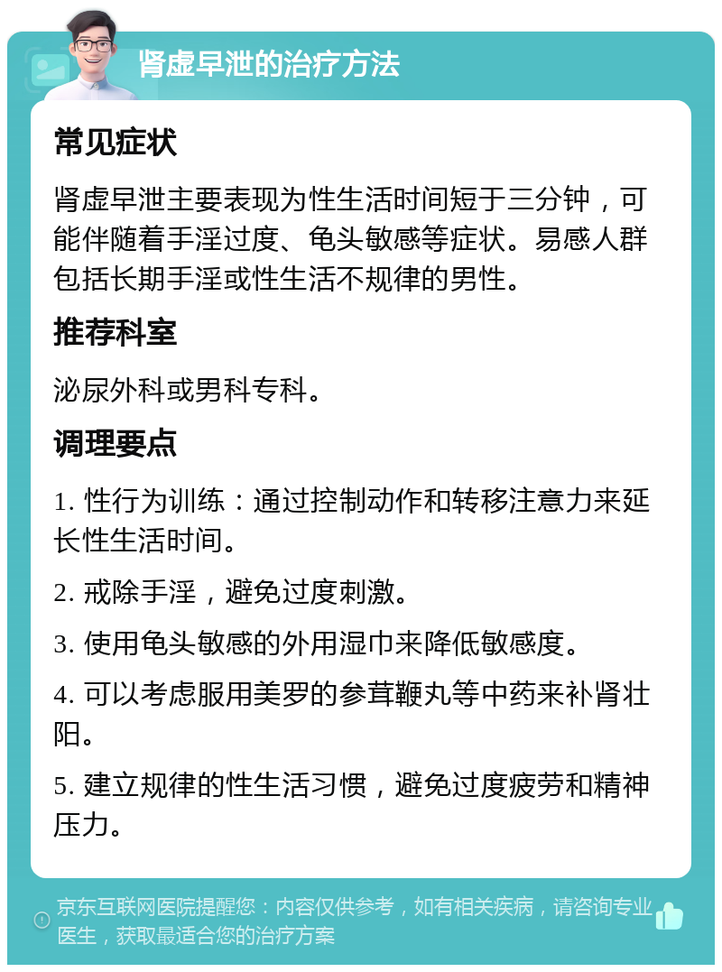 肾虚早泄的治疗方法 常见症状 肾虚早泄主要表现为性生活时间短于三分钟，可能伴随着手淫过度、龟头敏感等症状。易感人群包括长期手淫或性生活不规律的男性。 推荐科室 泌尿外科或男科专科。 调理要点 1. 性行为训练：通过控制动作和转移注意力来延长性生活时间。 2. 戒除手淫，避免过度刺激。 3. 使用龟头敏感的外用湿巾来降低敏感度。 4. 可以考虑服用美罗的参茸鞭丸等中药来补肾壮阳。 5. 建立规律的性生活习惯，避免过度疲劳和精神压力。