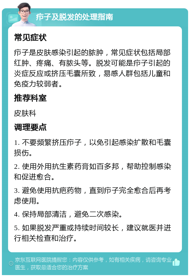 疖子及脱发的处理指南 常见症状 疖子是皮肤感染引起的脓肿，常见症状包括局部红肿、疼痛、有脓头等。脱发可能是疖子引起的炎症反应或挤压毛囊所致，易感人群包括儿童和免疫力较弱者。 推荐科室 皮肤科 调理要点 1. 不要频繁挤压疖子，以免引起感染扩散和毛囊损伤。 2. 使用外用抗生素药膏如百多邦，帮助控制感染和促进愈合。 3. 避免使用抗疤药物，直到疖子完全愈合后再考虑使用。 4. 保持局部清洁，避免二次感染。 5. 如果脱发严重或持续时间较长，建议就医并进行相关检查和治疗。