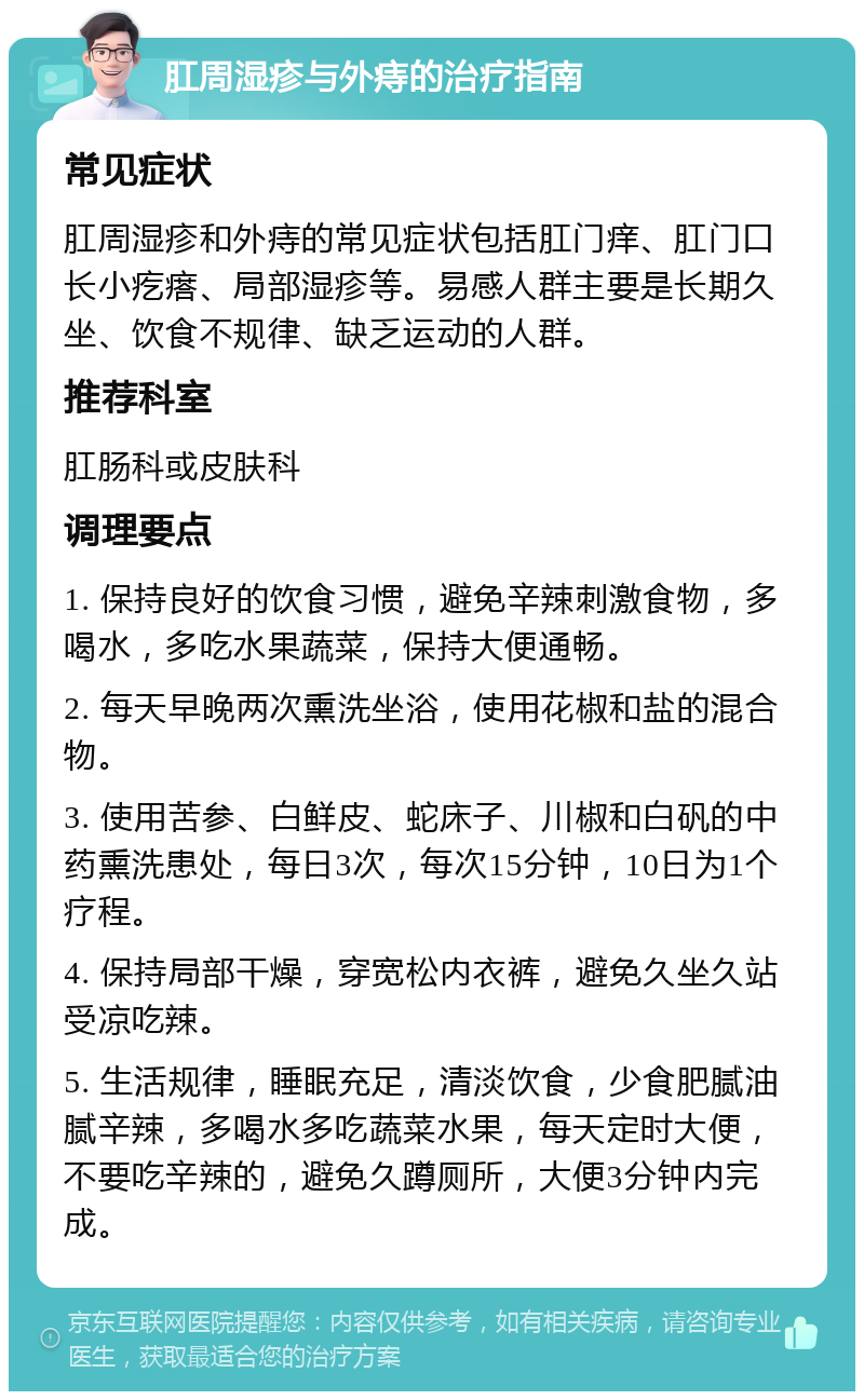 肛周湿疹与外痔的治疗指南 常见症状 肛周湿疹和外痔的常见症状包括肛门痒、肛门口长小疙瘩、局部湿疹等。易感人群主要是长期久坐、饮食不规律、缺乏运动的人群。 推荐科室 肛肠科或皮肤科 调理要点 1. 保持良好的饮食习惯，避免辛辣刺激食物，多喝水，多吃水果蔬菜，保持大便通畅。 2. 每天早晚两次熏洗坐浴，使用花椒和盐的混合物。 3. 使用苦参、白鲜皮、蛇床子、川椒和白矾的中药熏洗患处，每日3次，每次15分钟，10日为1个疗程。 4. 保持局部干燥，穿宽松内衣裤，避免久坐久站受凉吃辣。 5. 生活规律，睡眠充足，清淡饮食，少食肥腻油腻辛辣，多喝水多吃蔬菜水果，每天定时大便，不要吃辛辣的，避免久蹲厕所，大便3分钟内完成。