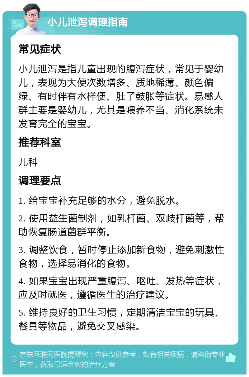 小儿泄泻调理指南 常见症状 小儿泄泻是指儿童出现的腹泻症状，常见于婴幼儿，表现为大便次数增多、质地稀薄、颜色偏绿、有时伴有水样便、肚子鼓胀等症状。易感人群主要是婴幼儿，尤其是喂养不当、消化系统未发育完全的宝宝。 推荐科室 儿科 调理要点 1. 给宝宝补充足够的水分，避免脱水。 2. 使用益生菌制剂，如乳杆菌、双歧杆菌等，帮助恢复肠道菌群平衡。 3. 调整饮食，暂时停止添加新食物，避免刺激性食物，选择易消化的食物。 4. 如果宝宝出现严重腹泻、呕吐、发热等症状，应及时就医，遵循医生的治疗建议。 5. 维持良好的卫生习惯，定期清洁宝宝的玩具、餐具等物品，避免交叉感染。