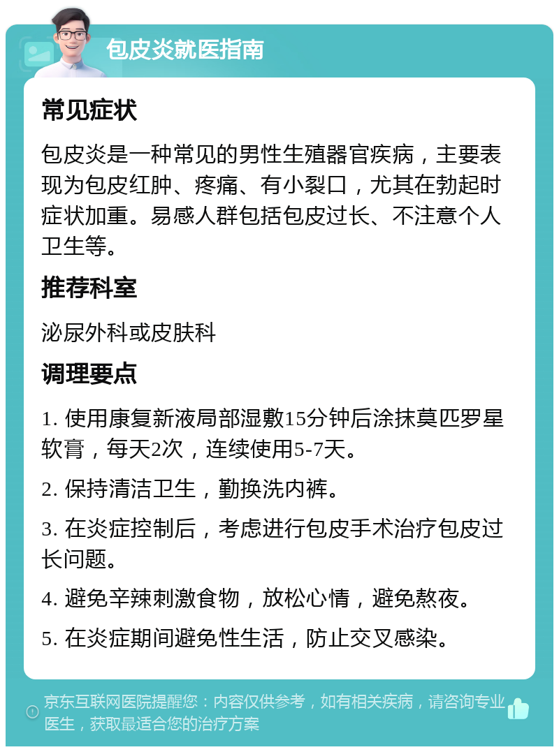 包皮炎就医指南 常见症状 包皮炎是一种常见的男性生殖器官疾病，主要表现为包皮红肿、疼痛、有小裂口，尤其在勃起时症状加重。易感人群包括包皮过长、不注意个人卫生等。 推荐科室 泌尿外科或皮肤科 调理要点 1. 使用康复新液局部湿敷15分钟后涂抹莫匹罗星软膏，每天2次，连续使用5-7天。 2. 保持清洁卫生，勤换洗内裤。 3. 在炎症控制后，考虑进行包皮手术治疗包皮过长问题。 4. 避免辛辣刺激食物，放松心情，避免熬夜。 5. 在炎症期间避免性生活，防止交叉感染。