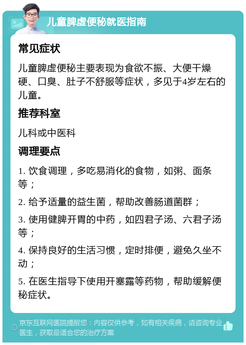 儿童脾虚便秘就医指南 常见症状 儿童脾虚便秘主要表现为食欲不振、大便干燥硬、口臭、肚子不舒服等症状，多见于4岁左右的儿童。 推荐科室 儿科或中医科 调理要点 1. 饮食调理，多吃易消化的食物，如粥、面条等； 2. 给予适量的益生菌，帮助改善肠道菌群； 3. 使用健脾开胃的中药，如四君子汤、六君子汤等； 4. 保持良好的生活习惯，定时排便，避免久坐不动； 5. 在医生指导下使用开塞露等药物，帮助缓解便秘症状。