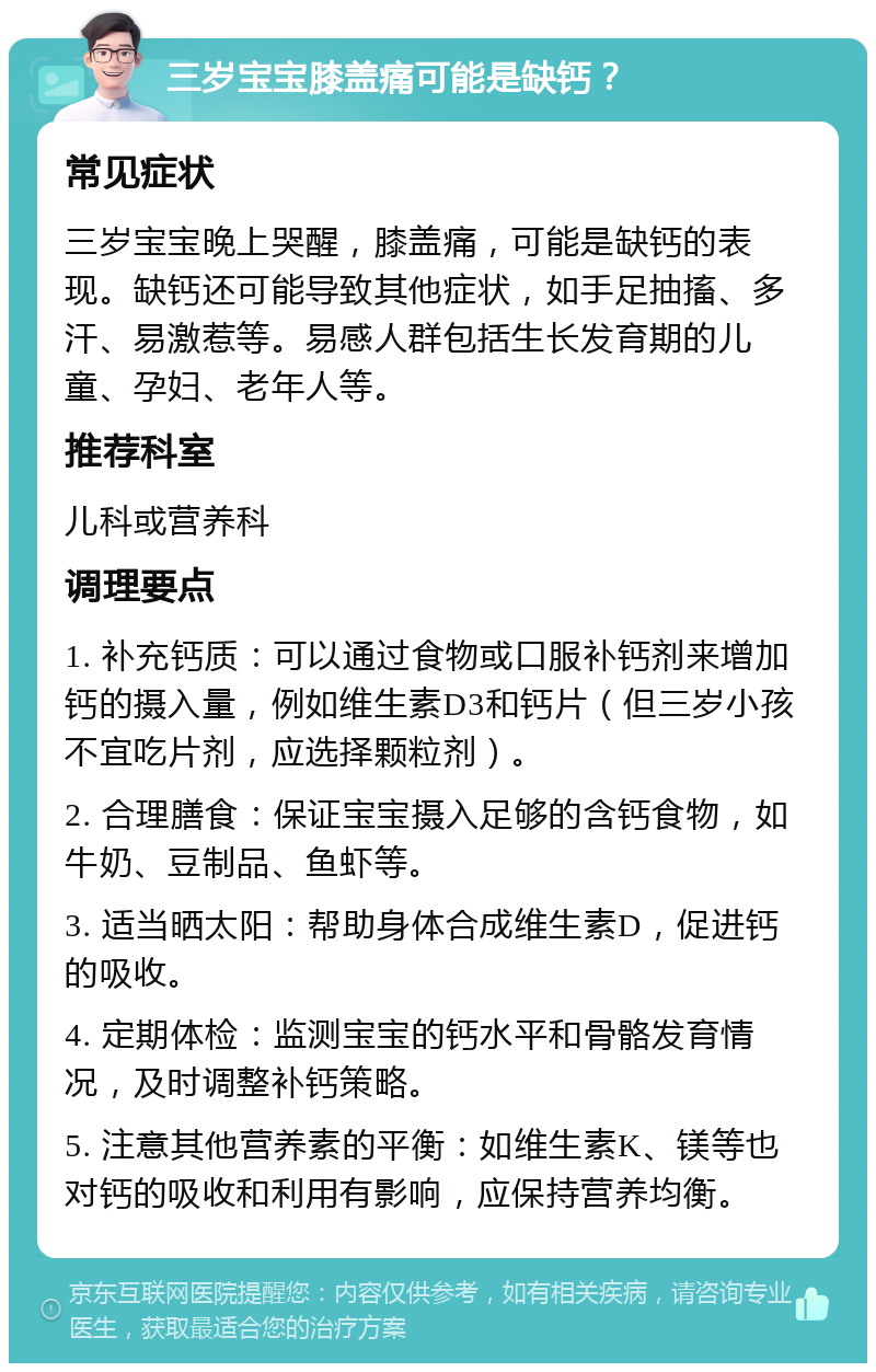 三岁宝宝膝盖痛可能是缺钙？ 常见症状 三岁宝宝晚上哭醒，膝盖痛，可能是缺钙的表现。缺钙还可能导致其他症状，如手足抽搐、多汗、易激惹等。易感人群包括生长发育期的儿童、孕妇、老年人等。 推荐科室 儿科或营养科 调理要点 1. 补充钙质：可以通过食物或口服补钙剂来增加钙的摄入量，例如维生素D3和钙片（但三岁小孩不宜吃片剂，应选择颗粒剂）。 2. 合理膳食：保证宝宝摄入足够的含钙食物，如牛奶、豆制品、鱼虾等。 3. 适当晒太阳：帮助身体合成维生素D，促进钙的吸收。 4. 定期体检：监测宝宝的钙水平和骨骼发育情况，及时调整补钙策略。 5. 注意其他营养素的平衡：如维生素K、镁等也对钙的吸收和利用有影响，应保持营养均衡。