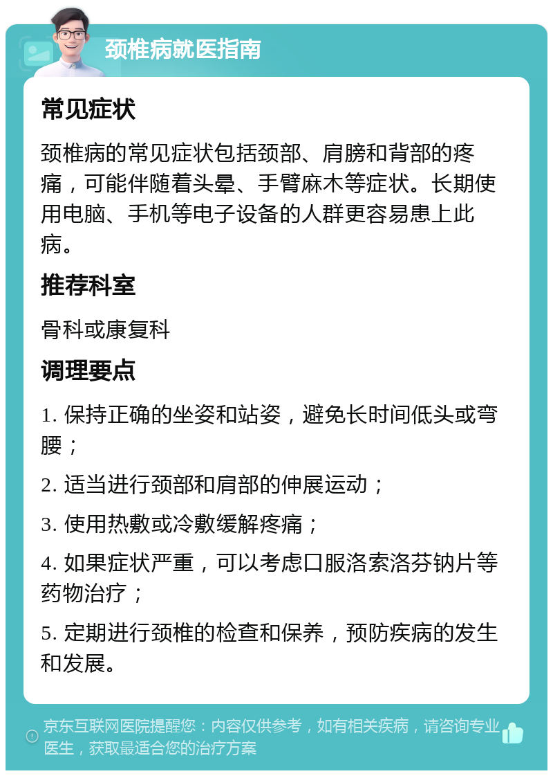 颈椎病就医指南 常见症状 颈椎病的常见症状包括颈部、肩膀和背部的疼痛，可能伴随着头晕、手臂麻木等症状。长期使用电脑、手机等电子设备的人群更容易患上此病。 推荐科室 骨科或康复科 调理要点 1. 保持正确的坐姿和站姿，避免长时间低头或弯腰； 2. 适当进行颈部和肩部的伸展运动； 3. 使用热敷或冷敷缓解疼痛； 4. 如果症状严重，可以考虑口服洛索洛芬钠片等药物治疗； 5. 定期进行颈椎的检查和保养，预防疾病的发生和发展。