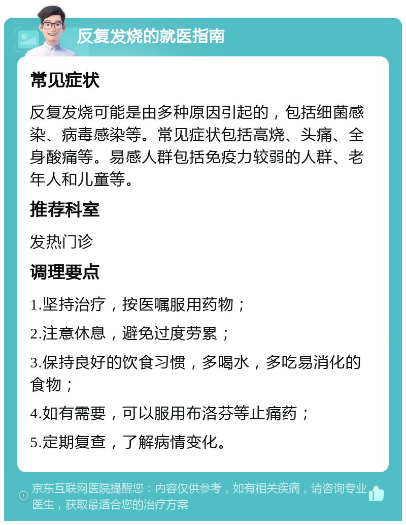 反复发烧的就医指南 常见症状 反复发烧可能是由多种原因引起的，包括细菌感染、病毒感染等。常见症状包括高烧、头痛、全身酸痛等。易感人群包括免疫力较弱的人群、老年人和儿童等。 推荐科室 发热门诊 调理要点 1.坚持治疗，按医嘱服用药物； 2.注意休息，避免过度劳累； 3.保持良好的饮食习惯，多喝水，多吃易消化的食物； 4.如有需要，可以服用布洛芬等止痛药； 5.定期复查，了解病情变化。