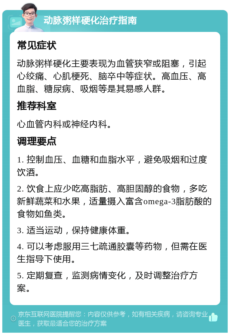 动脉粥样硬化治疗指南 常见症状 动脉粥样硬化主要表现为血管狭窄或阻塞，引起心绞痛、心肌梗死、脑卒中等症状。高血压、高血脂、糖尿病、吸烟等是其易感人群。 推荐科室 心血管内科或神经内科。 调理要点 1. 控制血压、血糖和血脂水平，避免吸烟和过度饮酒。 2. 饮食上应少吃高脂肪、高胆固醇的食物，多吃新鲜蔬菜和水果，适量摄入富含omega-3脂肪酸的食物如鱼类。 3. 适当运动，保持健康体重。 4. 可以考虑服用三七疏通胶囊等药物，但需在医生指导下使用。 5. 定期复查，监测病情变化，及时调整治疗方案。