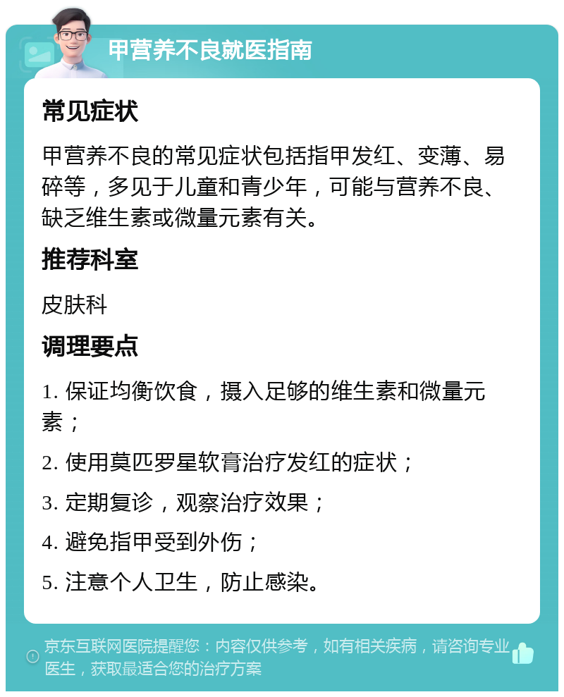 甲营养不良就医指南 常见症状 甲营养不良的常见症状包括指甲发红、变薄、易碎等，多见于儿童和青少年，可能与营养不良、缺乏维生素或微量元素有关。 推荐科室 皮肤科 调理要点 1. 保证均衡饮食，摄入足够的维生素和微量元素； 2. 使用莫匹罗星软膏治疗发红的症状； 3. 定期复诊，观察治疗效果； 4. 避免指甲受到外伤； 5. 注意个人卫生，防止感染。