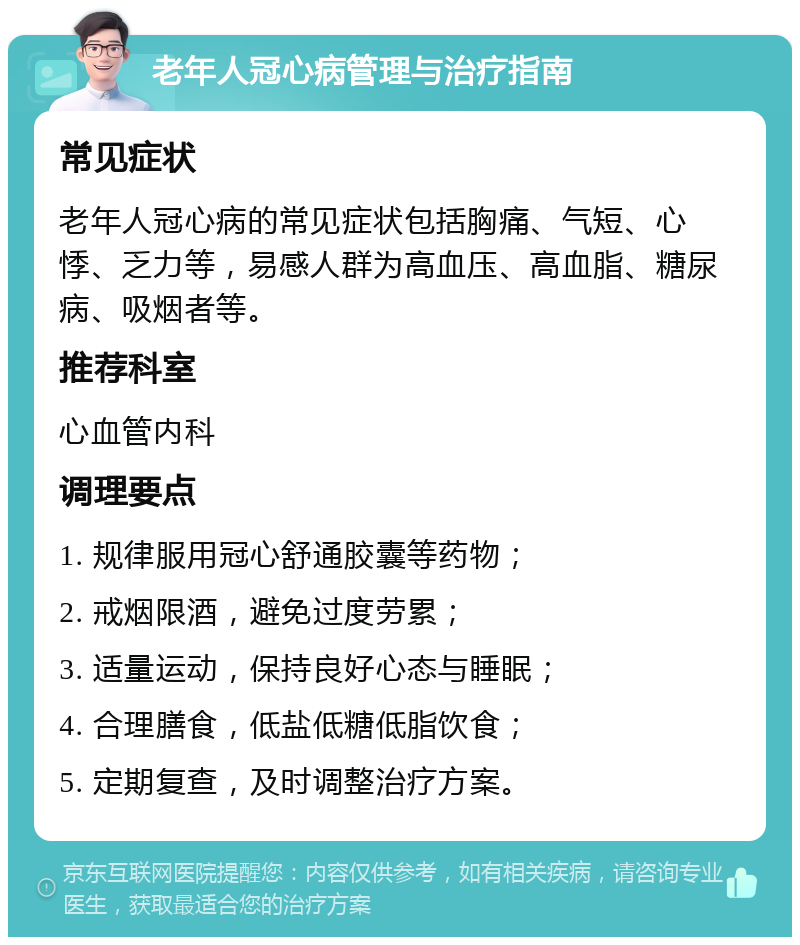 老年人冠心病管理与治疗指南 常见症状 老年人冠心病的常见症状包括胸痛、气短、心悸、乏力等，易感人群为高血压、高血脂、糖尿病、吸烟者等。 推荐科室 心血管内科 调理要点 1. 规律服用冠心舒通胶囊等药物； 2. 戒烟限酒，避免过度劳累； 3. 适量运动，保持良好心态与睡眠； 4. 合理膳食，低盐低糖低脂饮食； 5. 定期复查，及时调整治疗方案。