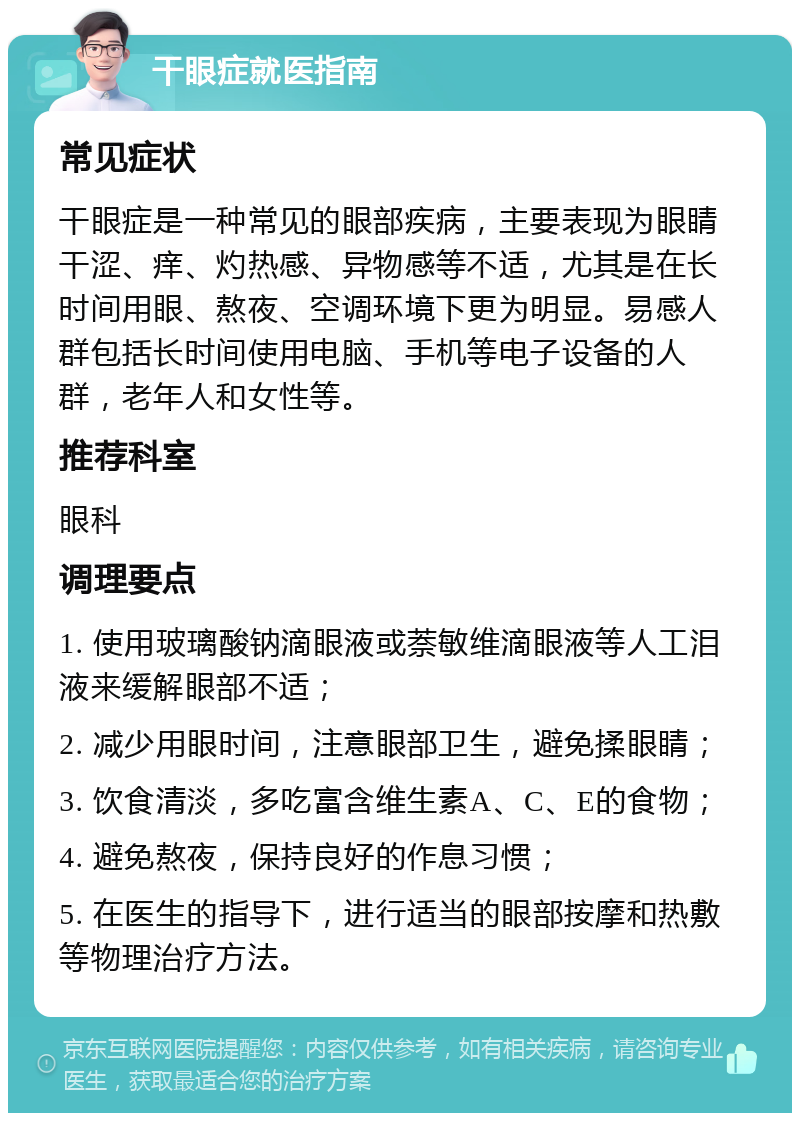 干眼症就医指南 常见症状 干眼症是一种常见的眼部疾病，主要表现为眼睛干涩、痒、灼热感、异物感等不适，尤其是在长时间用眼、熬夜、空调环境下更为明显。易感人群包括长时间使用电脑、手机等电子设备的人群，老年人和女性等。 推荐科室 眼科 调理要点 1. 使用玻璃酸钠滴眼液或萘敏维滴眼液等人工泪液来缓解眼部不适； 2. 减少用眼时间，注意眼部卫生，避免揉眼睛； 3. 饮食清淡，多吃富含维生素A、C、E的食物； 4. 避免熬夜，保持良好的作息习惯； 5. 在医生的指导下，进行适当的眼部按摩和热敷等物理治疗方法。