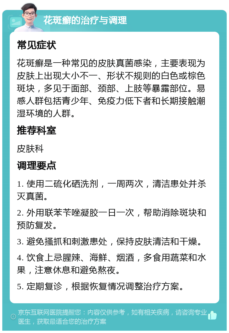 花斑癣的治疗与调理 常见症状 花斑癣是一种常见的皮肤真菌感染，主要表现为皮肤上出现大小不一、形状不规则的白色或棕色斑块，多见于面部、颈部、上肢等暴露部位。易感人群包括青少年、免疫力低下者和长期接触潮湿环境的人群。 推荐科室 皮肤科 调理要点 1. 使用二硫化硒洗剂，一周两次，清洁患处并杀灭真菌。 2. 外用联苯苄唑凝胶一日一次，帮助消除斑块和预防复发。 3. 避免搔抓和刺激患处，保持皮肤清洁和干燥。 4. 饮食上忌腥辣、海鲜、烟酒，多食用蔬菜和水果，注意休息和避免熬夜。 5. 定期复诊，根据恢复情况调整治疗方案。