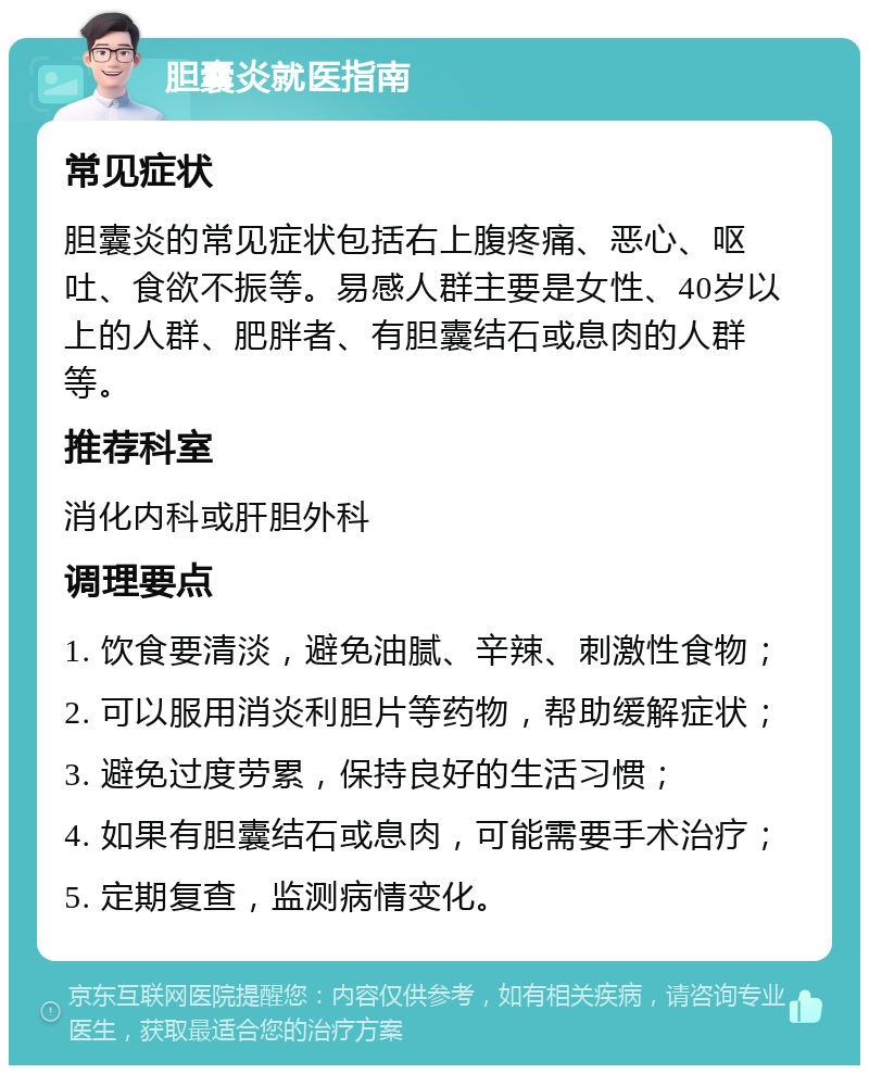 胆囊炎就医指南 常见症状 胆囊炎的常见症状包括右上腹疼痛、恶心、呕吐、食欲不振等。易感人群主要是女性、40岁以上的人群、肥胖者、有胆囊结石或息肉的人群等。 推荐科室 消化内科或肝胆外科 调理要点 1. 饮食要清淡，避免油腻、辛辣、刺激性食物； 2. 可以服用消炎利胆片等药物，帮助缓解症状； 3. 避免过度劳累，保持良好的生活习惯； 4. 如果有胆囊结石或息肉，可能需要手术治疗； 5. 定期复查，监测病情变化。