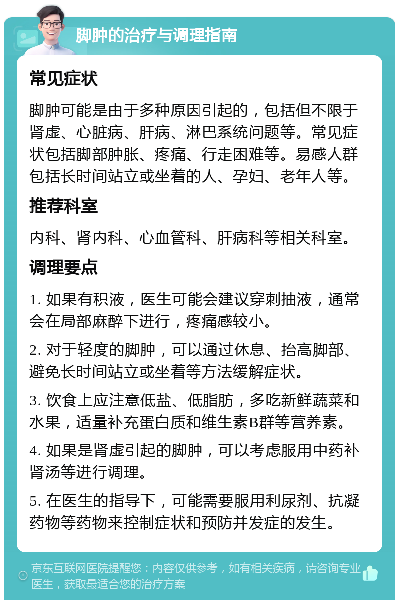 脚肿的治疗与调理指南 常见症状 脚肿可能是由于多种原因引起的，包括但不限于肾虚、心脏病、肝病、淋巴系统问题等。常见症状包括脚部肿胀、疼痛、行走困难等。易感人群包括长时间站立或坐着的人、孕妇、老年人等。 推荐科室 内科、肾内科、心血管科、肝病科等相关科室。 调理要点 1. 如果有积液，医生可能会建议穿刺抽液，通常会在局部麻醉下进行，疼痛感较小。 2. 对于轻度的脚肿，可以通过休息、抬高脚部、避免长时间站立或坐着等方法缓解症状。 3. 饮食上应注意低盐、低脂肪，多吃新鲜蔬菜和水果，适量补充蛋白质和维生素B群等营养素。 4. 如果是肾虚引起的脚肿，可以考虑服用中药补肾汤等进行调理。 5. 在医生的指导下，可能需要服用利尿剂、抗凝药物等药物来控制症状和预防并发症的发生。