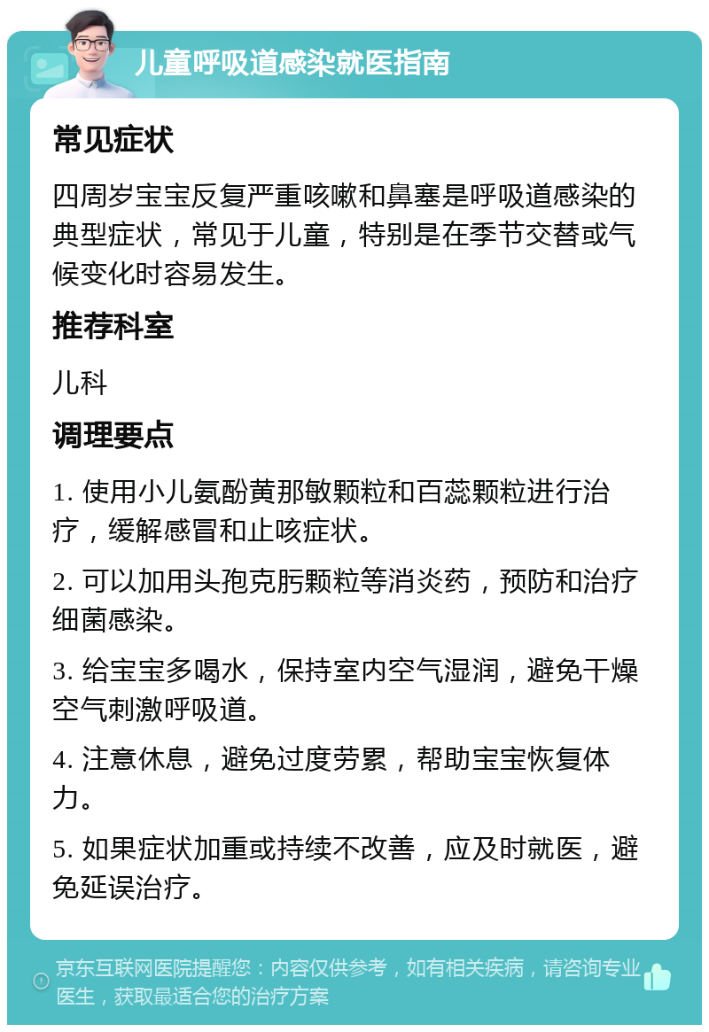 儿童呼吸道感染就医指南 常见症状 四周岁宝宝反复严重咳嗽和鼻塞是呼吸道感染的典型症状，常见于儿童，特别是在季节交替或气候变化时容易发生。 推荐科室 儿科 调理要点 1. 使用小儿氨酚黄那敏颗粒和百蕊颗粒进行治疗，缓解感冒和止咳症状。 2. 可以加用头孢克肟颗粒等消炎药，预防和治疗细菌感染。 3. 给宝宝多喝水，保持室内空气湿润，避免干燥空气刺激呼吸道。 4. 注意休息，避免过度劳累，帮助宝宝恢复体力。 5. 如果症状加重或持续不改善，应及时就医，避免延误治疗。