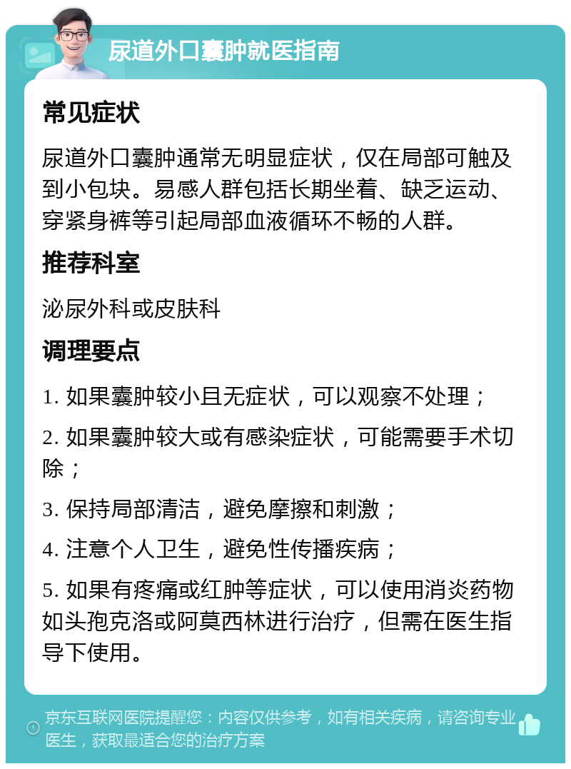 尿道外口囊肿就医指南 常见症状 尿道外口囊肿通常无明显症状，仅在局部可触及到小包块。易感人群包括长期坐着、缺乏运动、穿紧身裤等引起局部血液循环不畅的人群。 推荐科室 泌尿外科或皮肤科 调理要点 1. 如果囊肿较小且无症状，可以观察不处理； 2. 如果囊肿较大或有感染症状，可能需要手术切除； 3. 保持局部清洁，避免摩擦和刺激； 4. 注意个人卫生，避免性传播疾病； 5. 如果有疼痛或红肿等症状，可以使用消炎药物如头孢克洛或阿莫西林进行治疗，但需在医生指导下使用。