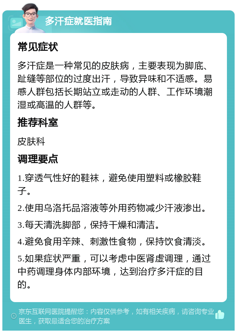 多汗症就医指南 常见症状 多汗症是一种常见的皮肤病，主要表现为脚底、趾缝等部位的过度出汗，导致异味和不适感。易感人群包括长期站立或走动的人群、工作环境潮湿或高温的人群等。 推荐科室 皮肤科 调理要点 1.穿透气性好的鞋袜，避免使用塑料或橡胶鞋子。 2.使用乌洛托品溶液等外用药物减少汗液渗出。 3.每天清洗脚部，保持干燥和清洁。 4.避免食用辛辣、刺激性食物，保持饮食清淡。 5.如果症状严重，可以考虑中医肾虚调理，通过中药调理身体内部环境，达到治疗多汗症的目的。