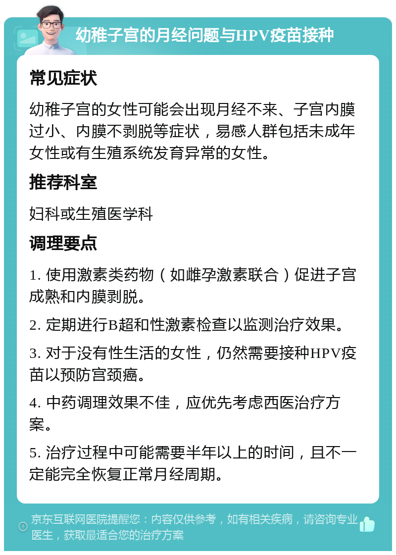 幼稚子宫的月经问题与HPV疫苗接种 常见症状 幼稚子宫的女性可能会出现月经不来、子宫内膜过小、内膜不剥脱等症状，易感人群包括未成年女性或有生殖系统发育异常的女性。 推荐科室 妇科或生殖医学科 调理要点 1. 使用激素类药物（如雌孕激素联合）促进子宫成熟和内膜剥脱。 2. 定期进行B超和性激素检查以监测治疗效果。 3. 对于没有性生活的女性，仍然需要接种HPV疫苗以预防宫颈癌。 4. 中药调理效果不佳，应优先考虑西医治疗方案。 5. 治疗过程中可能需要半年以上的时间，且不一定能完全恢复正常月经周期。