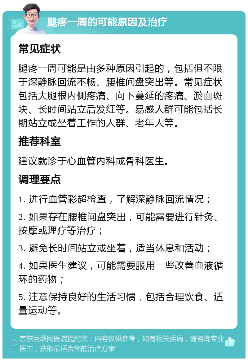 腿疼一周的可能原因及治疗 常见症状 腿疼一周可能是由多种原因引起的，包括但不限于深静脉回流不畅、腰椎间盘突出等。常见症状包括大腿根内侧疼痛、向下蔓延的疼痛、淤血斑块、长时间站立后发红等。易感人群可能包括长期站立或坐着工作的人群、老年人等。 推荐科室 建议就诊于心血管内科或骨科医生。 调理要点 1. 进行血管彩超检查，了解深静脉回流情况； 2. 如果存在腰椎间盘突出，可能需要进行针灸、按摩或理疗等治疗； 3. 避免长时间站立或坐着，适当休息和活动； 4. 如果医生建议，可能需要服用一些改善血液循环的药物； 5. 注意保持良好的生活习惯，包括合理饮食、适量运动等。