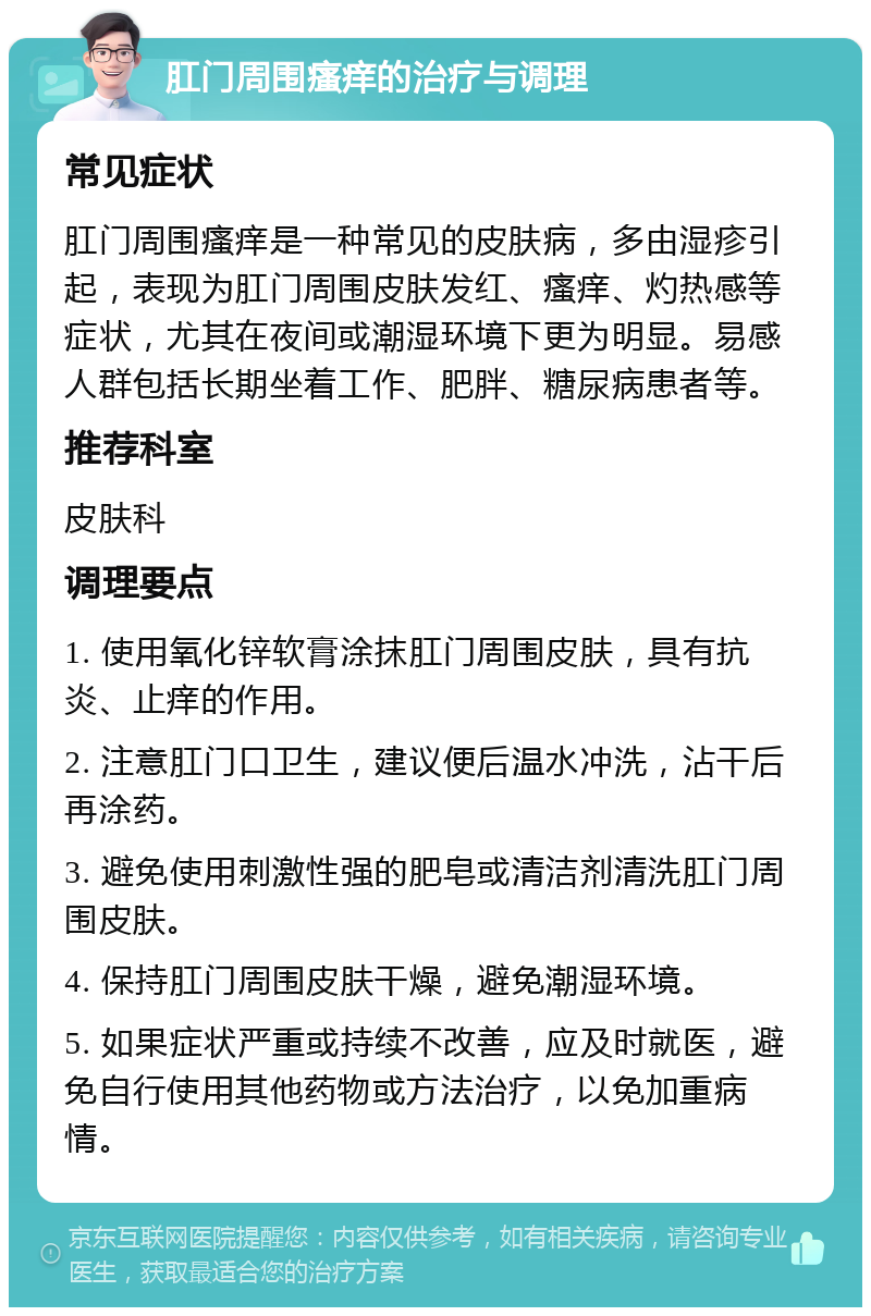 肛门周围瘙痒的治疗与调理 常见症状 肛门周围瘙痒是一种常见的皮肤病，多由湿疹引起，表现为肛门周围皮肤发红、瘙痒、灼热感等症状，尤其在夜间或潮湿环境下更为明显。易感人群包括长期坐着工作、肥胖、糖尿病患者等。 推荐科室 皮肤科 调理要点 1. 使用氧化锌软膏涂抹肛门周围皮肤，具有抗炎、止痒的作用。 2. 注意肛门口卫生，建议便后温水冲洗，沾干后再涂药。 3. 避免使用刺激性强的肥皂或清洁剂清洗肛门周围皮肤。 4. 保持肛门周围皮肤干燥，避免潮湿环境。 5. 如果症状严重或持续不改善，应及时就医，避免自行使用其他药物或方法治疗，以免加重病情。