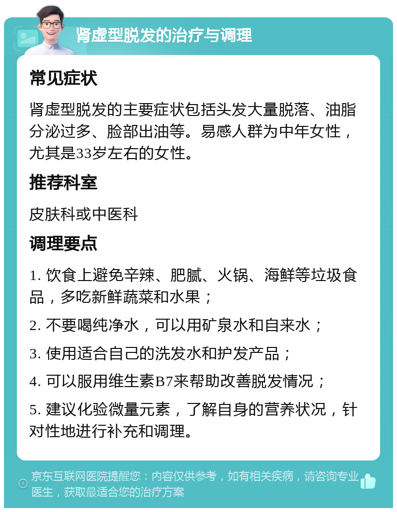 肾虚型脱发的治疗与调理 常见症状 肾虚型脱发的主要症状包括头发大量脱落、油脂分泌过多、脸部出油等。易感人群为中年女性，尤其是33岁左右的女性。 推荐科室 皮肤科或中医科 调理要点 1. 饮食上避免辛辣、肥腻、火锅、海鲜等垃圾食品，多吃新鲜蔬菜和水果； 2. 不要喝纯净水，可以用矿泉水和自来水； 3. 使用适合自己的洗发水和护发产品； 4. 可以服用维生素B7来帮助改善脱发情况； 5. 建议化验微量元素，了解自身的营养状况，针对性地进行补充和调理。