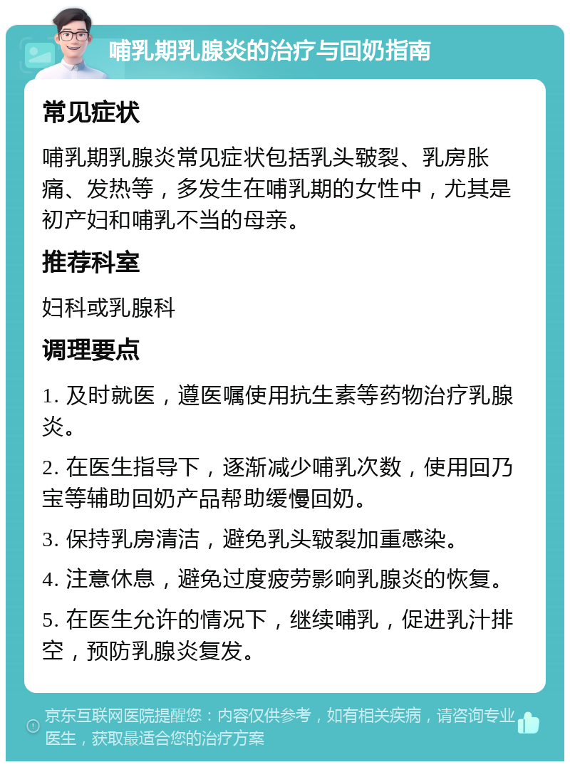 哺乳期乳腺炎的治疗与回奶指南 常见症状 哺乳期乳腺炎常见症状包括乳头皲裂、乳房胀痛、发热等，多发生在哺乳期的女性中，尤其是初产妇和哺乳不当的母亲。 推荐科室 妇科或乳腺科 调理要点 1. 及时就医，遵医嘱使用抗生素等药物治疗乳腺炎。 2. 在医生指导下，逐渐减少哺乳次数，使用回乃宝等辅助回奶产品帮助缓慢回奶。 3. 保持乳房清洁，避免乳头皲裂加重感染。 4. 注意休息，避免过度疲劳影响乳腺炎的恢复。 5. 在医生允许的情况下，继续哺乳，促进乳汁排空，预防乳腺炎复发。