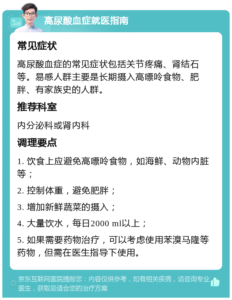 高尿酸血症就医指南 常见症状 高尿酸血症的常见症状包括关节疼痛、肾结石等。易感人群主要是长期摄入高嘌呤食物、肥胖、有家族史的人群。 推荐科室 内分泌科或肾内科 调理要点 1. 饮食上应避免高嘌呤食物，如海鲜、动物内脏等； 2. 控制体重，避免肥胖； 3. 增加新鲜蔬菜的摄入； 4. 大量饮水，每日2000 ml以上； 5. 如果需要药物治疗，可以考虑使用苯溴马隆等药物，但需在医生指导下使用。