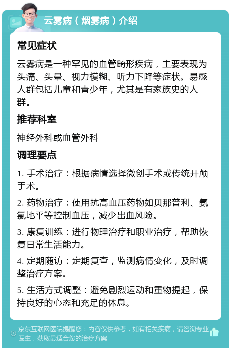 云雾病（烟雾病）介绍 常见症状 云雾病是一种罕见的血管畸形疾病，主要表现为头痛、头晕、视力模糊、听力下降等症状。易感人群包括儿童和青少年，尤其是有家族史的人群。 推荐科室 神经外科或血管外科 调理要点 1. 手术治疗：根据病情选择微创手术或传统开颅手术。 2. 药物治疗：使用抗高血压药物如贝那普利、氨氯地平等控制血压，减少出血风险。 3. 康复训练：进行物理治疗和职业治疗，帮助恢复日常生活能力。 4. 定期随访：定期复查，监测病情变化，及时调整治疗方案。 5. 生活方式调整：避免剧烈运动和重物提起，保持良好的心态和充足的休息。