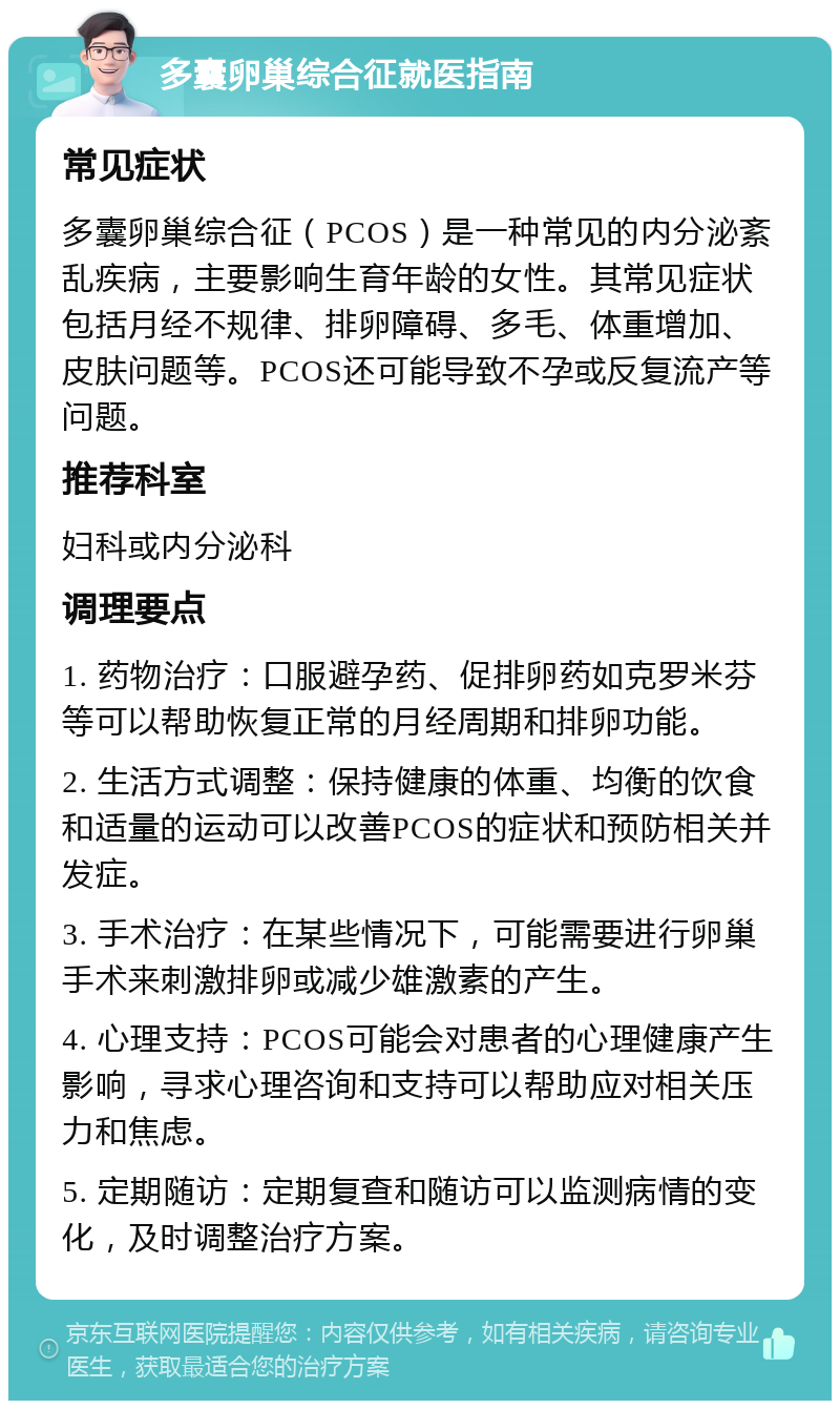 多囊卵巢综合征就医指南 常见症状 多囊卵巢综合征（PCOS）是一种常见的内分泌紊乱疾病，主要影响生育年龄的女性。其常见症状包括月经不规律、排卵障碍、多毛、体重增加、皮肤问题等。PCOS还可能导致不孕或反复流产等问题。 推荐科室 妇科或内分泌科 调理要点 1. 药物治疗：口服避孕药、促排卵药如克罗米芬等可以帮助恢复正常的月经周期和排卵功能。 2. 生活方式调整：保持健康的体重、均衡的饮食和适量的运动可以改善PCOS的症状和预防相关并发症。 3. 手术治疗：在某些情况下，可能需要进行卵巢手术来刺激排卵或减少雄激素的产生。 4. 心理支持：PCOS可能会对患者的心理健康产生影响，寻求心理咨询和支持可以帮助应对相关压力和焦虑。 5. 定期随访：定期复查和随访可以监测病情的变化，及时调整治疗方案。