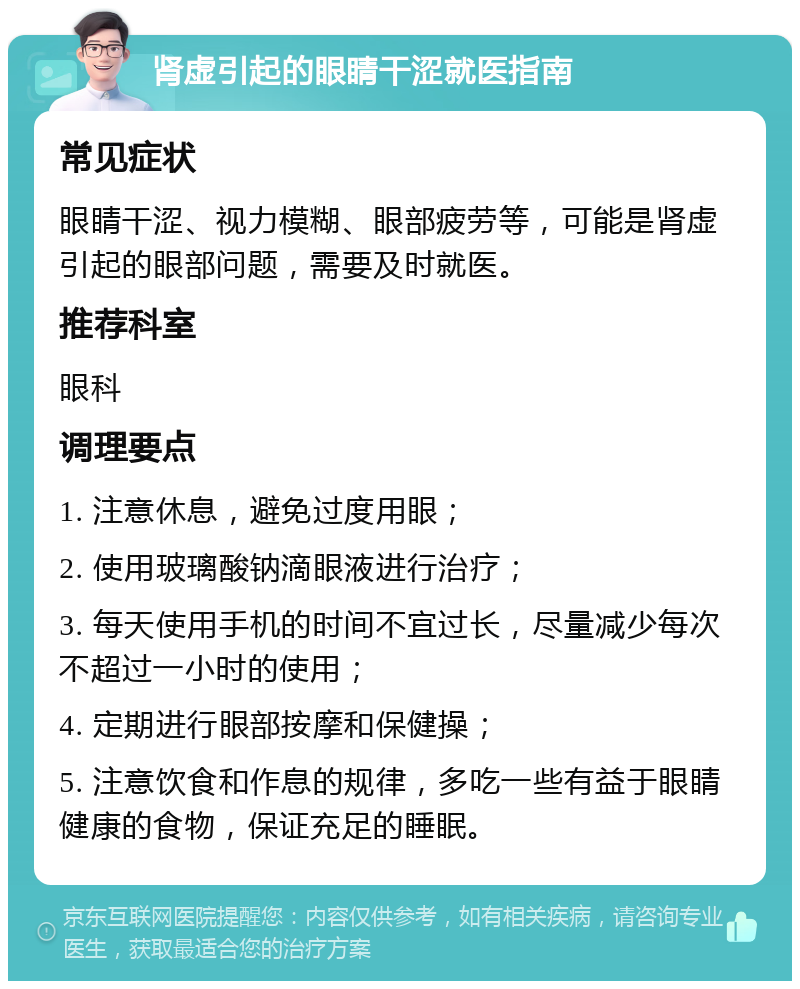 肾虚引起的眼睛干涩就医指南 常见症状 眼睛干涩、视力模糊、眼部疲劳等，可能是肾虚引起的眼部问题，需要及时就医。 推荐科室 眼科 调理要点 1. 注意休息，避免过度用眼； 2. 使用玻璃酸钠滴眼液进行治疗； 3. 每天使用手机的时间不宜过长，尽量减少每次不超过一小时的使用； 4. 定期进行眼部按摩和保健操； 5. 注意饮食和作息的规律，多吃一些有益于眼睛健康的食物，保证充足的睡眠。