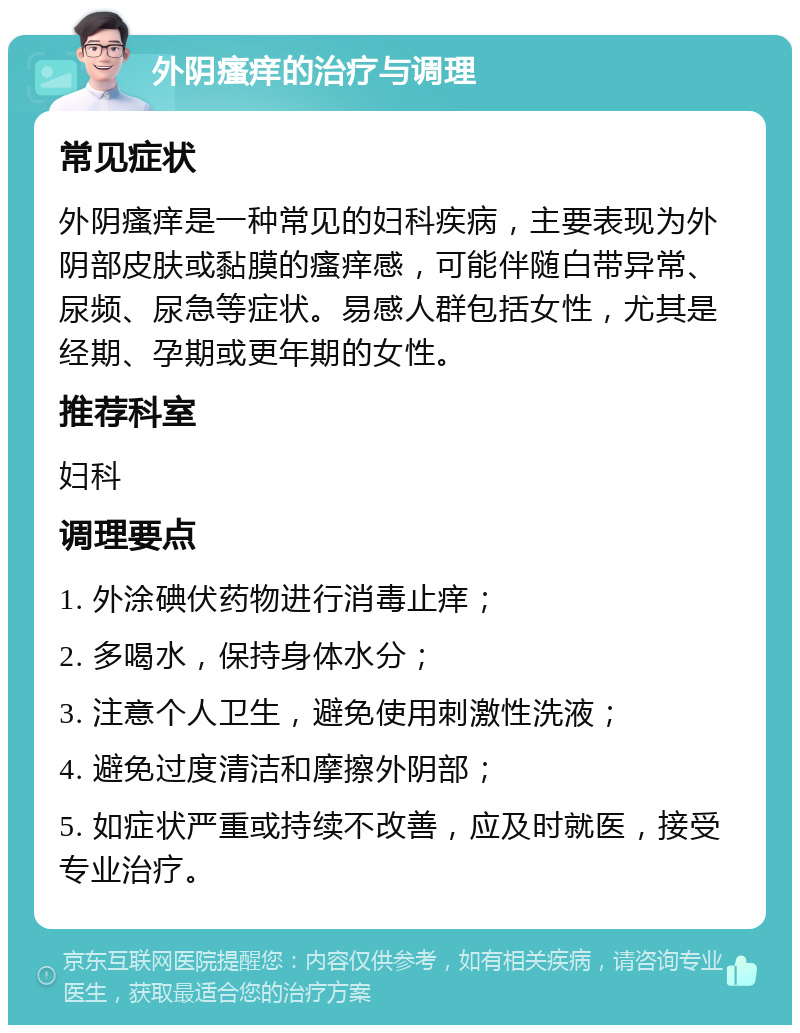 外阴瘙痒的治疗与调理 常见症状 外阴瘙痒是一种常见的妇科疾病，主要表现为外阴部皮肤或黏膜的瘙痒感，可能伴随白带异常、尿频、尿急等症状。易感人群包括女性，尤其是经期、孕期或更年期的女性。 推荐科室 妇科 调理要点 1. 外涂碘伏药物进行消毒止痒； 2. 多喝水，保持身体水分； 3. 注意个人卫生，避免使用刺激性洗液； 4. 避免过度清洁和摩擦外阴部； 5. 如症状严重或持续不改善，应及时就医，接受专业治疗。