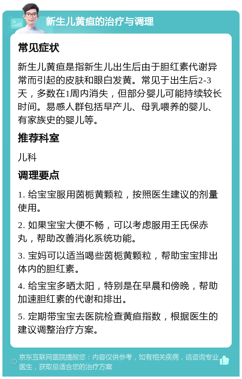 新生儿黄疸的治疗与调理 常见症状 新生儿黄疸是指新生儿出生后由于胆红素代谢异常而引起的皮肤和眼白发黄。常见于出生后2-3天，多数在1周内消失，但部分婴儿可能持续较长时间。易感人群包括早产儿、母乳喂养的婴儿、有家族史的婴儿等。 推荐科室 儿科 调理要点 1. 给宝宝服用茵栀黄颗粒，按照医生建议的剂量使用。 2. 如果宝宝大便不畅，可以考虑服用王氏保赤丸，帮助改善消化系统功能。 3. 宝妈可以适当喝些茵栀黄颗粒，帮助宝宝排出体内的胆红素。 4. 给宝宝多晒太阳，特别是在早晨和傍晚，帮助加速胆红素的代谢和排出。 5. 定期带宝宝去医院检查黄疸指数，根据医生的建议调整治疗方案。