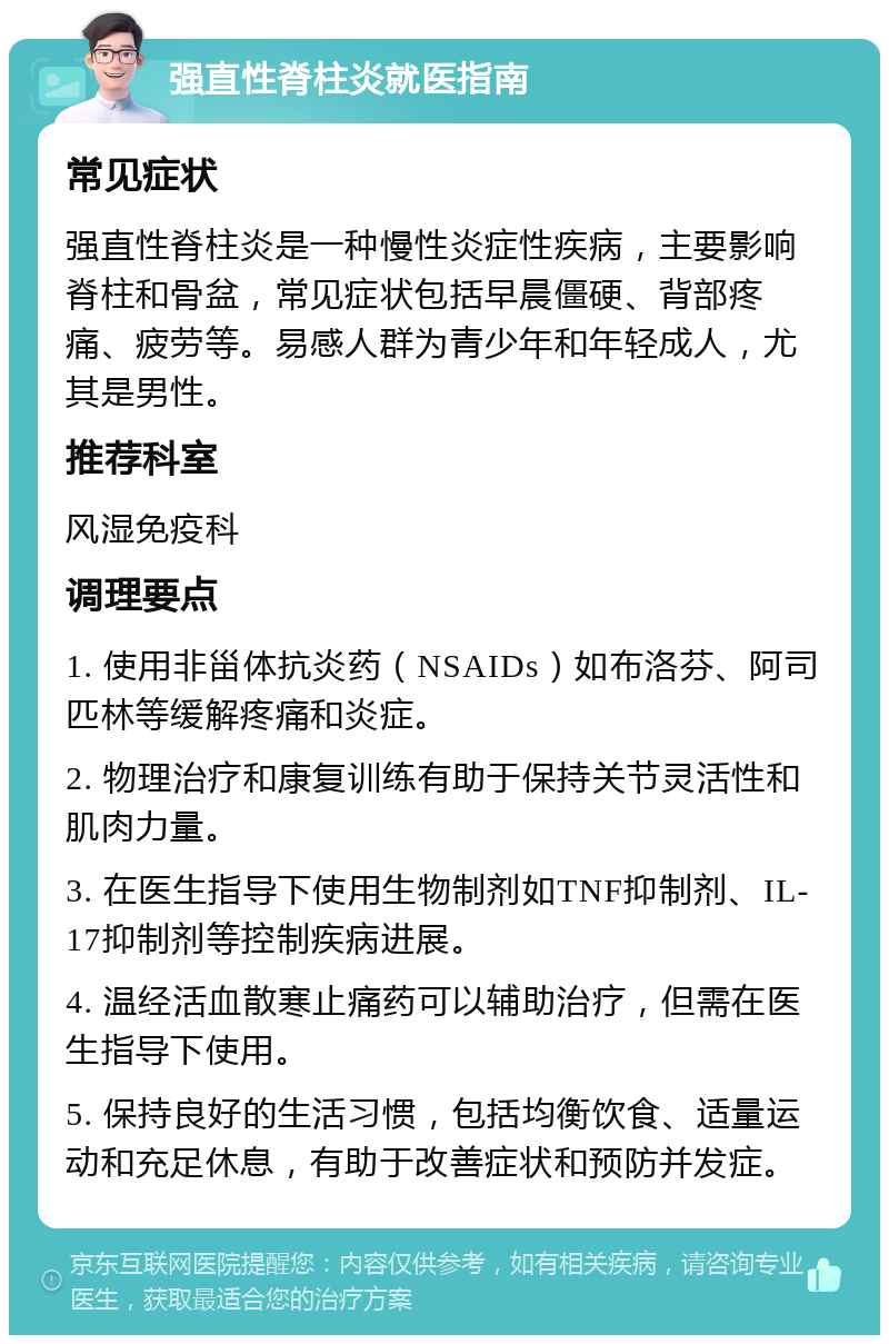 强直性脊柱炎就医指南 常见症状 强直性脊柱炎是一种慢性炎症性疾病，主要影响脊柱和骨盆，常见症状包括早晨僵硬、背部疼痛、疲劳等。易感人群为青少年和年轻成人，尤其是男性。 推荐科室 风湿免疫科 调理要点 1. 使用非甾体抗炎药（NSAIDs）如布洛芬、阿司匹林等缓解疼痛和炎症。 2. 物理治疗和康复训练有助于保持关节灵活性和肌肉力量。 3. 在医生指导下使用生物制剂如TNF抑制剂、IL-17抑制剂等控制疾病进展。 4. 温经活血散寒止痛药可以辅助治疗，但需在医生指导下使用。 5. 保持良好的生活习惯，包括均衡饮食、适量运动和充足休息，有助于改善症状和预防并发症。