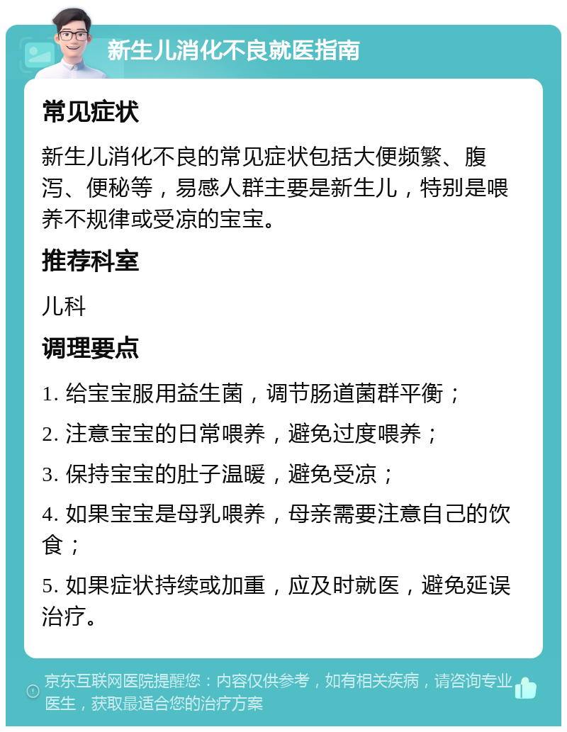 新生儿消化不良就医指南 常见症状 新生儿消化不良的常见症状包括大便频繁、腹泻、便秘等，易感人群主要是新生儿，特别是喂养不规律或受凉的宝宝。 推荐科室 儿科 调理要点 1. 给宝宝服用益生菌，调节肠道菌群平衡； 2. 注意宝宝的日常喂养，避免过度喂养； 3. 保持宝宝的肚子温暖，避免受凉； 4. 如果宝宝是母乳喂养，母亲需要注意自己的饮食； 5. 如果症状持续或加重，应及时就医，避免延误治疗。