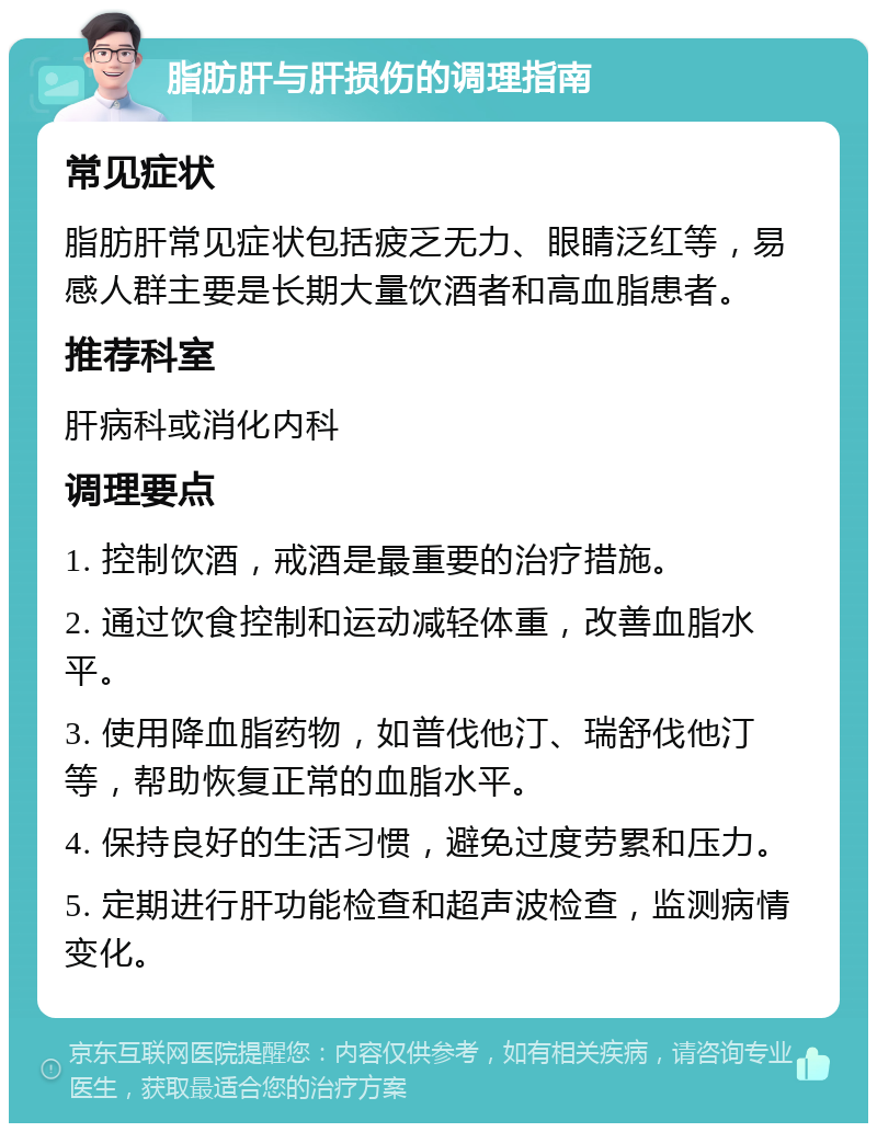 脂肪肝与肝损伤的调理指南 常见症状 脂肪肝常见症状包括疲乏无力、眼睛泛红等，易感人群主要是长期大量饮酒者和高血脂患者。 推荐科室 肝病科或消化内科 调理要点 1. 控制饮酒，戒酒是最重要的治疗措施。 2. 通过饮食控制和运动减轻体重，改善血脂水平。 3. 使用降血脂药物，如普伐他汀、瑞舒伐他汀等，帮助恢复正常的血脂水平。 4. 保持良好的生活习惯，避免过度劳累和压力。 5. 定期进行肝功能检查和超声波检查，监测病情变化。