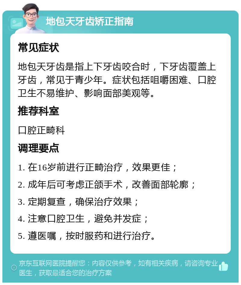 地包天牙齿矫正指南 常见症状 地包天牙齿是指上下牙齿咬合时，下牙齿覆盖上牙齿，常见于青少年。症状包括咀嚼困难、口腔卫生不易维护、影响面部美观等。 推荐科室 口腔正畸科 调理要点 1. 在16岁前进行正畸治疗，效果更佳； 2. 成年后可考虑正颌手术，改善面部轮廓； 3. 定期复查，确保治疗效果； 4. 注意口腔卫生，避免并发症； 5. 遵医嘱，按时服药和进行治疗。