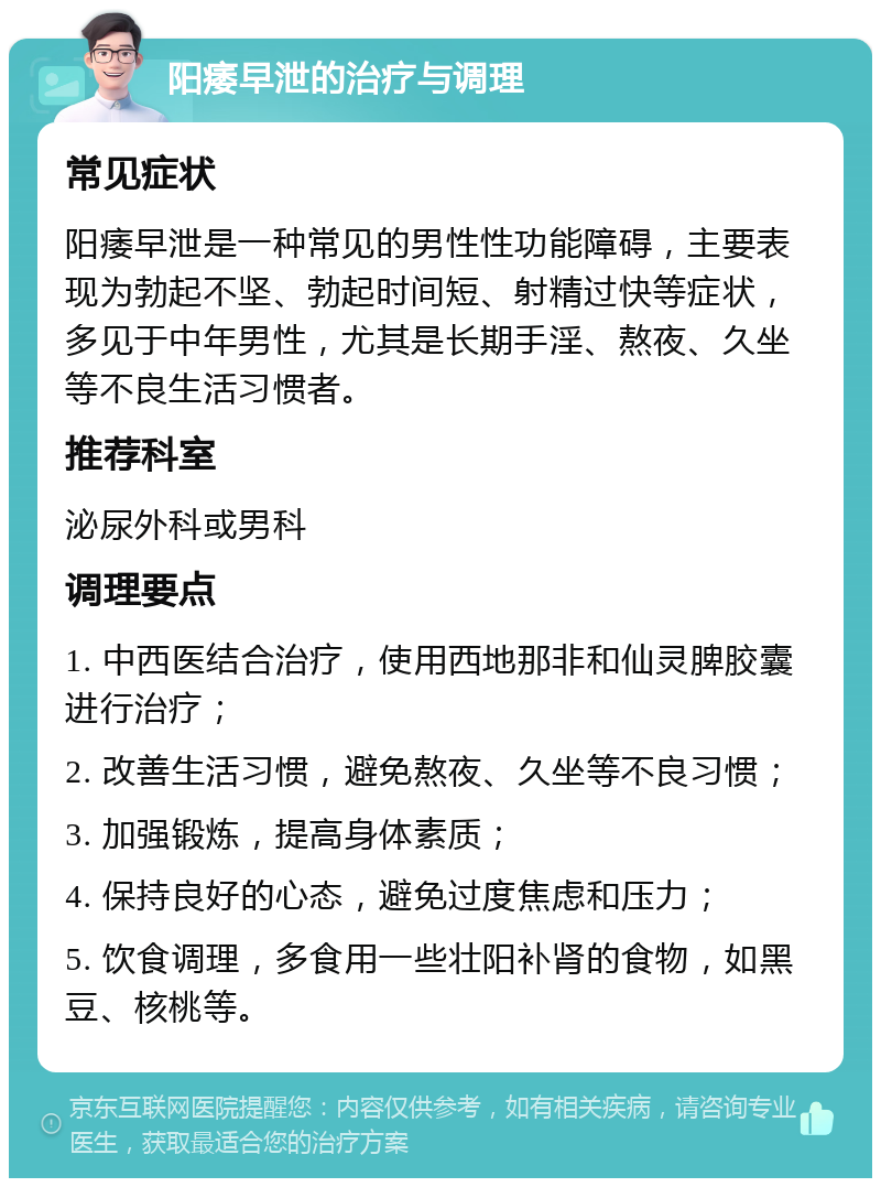 阳痿早泄的治疗与调理 常见症状 阳痿早泄是一种常见的男性性功能障碍，主要表现为勃起不坚、勃起时间短、射精过快等症状，多见于中年男性，尤其是长期手淫、熬夜、久坐等不良生活习惯者。 推荐科室 泌尿外科或男科 调理要点 1. 中西医结合治疗，使用西地那非和仙灵脾胶囊进行治疗； 2. 改善生活习惯，避免熬夜、久坐等不良习惯； 3. 加强锻炼，提高身体素质； 4. 保持良好的心态，避免过度焦虑和压力； 5. 饮食调理，多食用一些壮阳补肾的食物，如黑豆、核桃等。