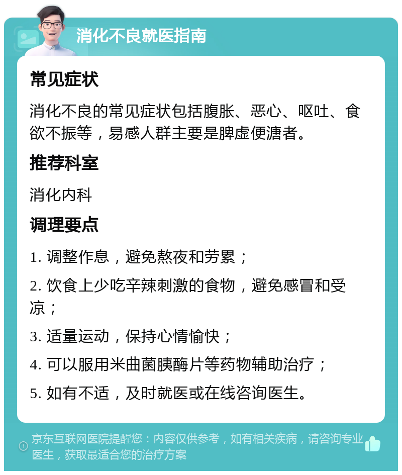 消化不良就医指南 常见症状 消化不良的常见症状包括腹胀、恶心、呕吐、食欲不振等，易感人群主要是脾虚便溏者。 推荐科室 消化内科 调理要点 1. 调整作息，避免熬夜和劳累； 2. 饮食上少吃辛辣刺激的食物，避免感冒和受凉； 3. 适量运动，保持心情愉快； 4. 可以服用米曲菌胰酶片等药物辅助治疗； 5. 如有不适，及时就医或在线咨询医生。