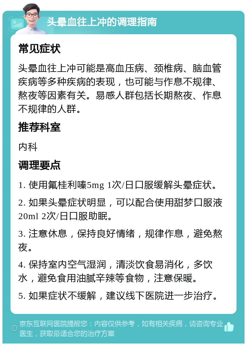 头晕血往上冲的调理指南 常见症状 头晕血往上冲可能是高血压病、颈椎病、脑血管疾病等多种疾病的表现，也可能与作息不规律、熬夜等因素有关。易感人群包括长期熬夜、作息不规律的人群。 推荐科室 内科 调理要点 1. 使用氟桂利嗪5mg 1次/日口服缓解头晕症状。 2. 如果头晕症状明显，可以配合使用甜梦口服液 20ml 2次/日口服助眠。 3. 注意休息，保持良好情绪，规律作息，避免熬夜。 4. 保持室内空气湿润，清淡饮食易消化，多饮水，避免食用油腻辛辣等食物，注意保暖。 5. 如果症状不缓解，建议线下医院进一步治疗。