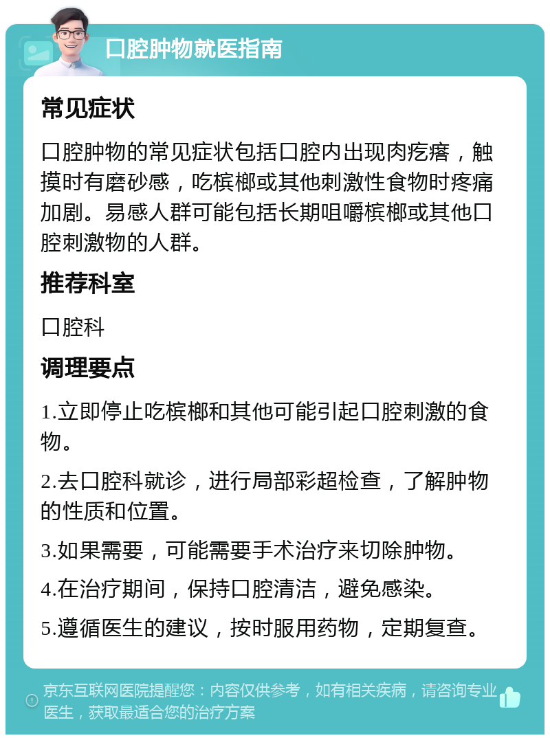 口腔肿物就医指南 常见症状 口腔肿物的常见症状包括口腔内出现肉疙瘩，触摸时有磨砂感，吃槟榔或其他刺激性食物时疼痛加剧。易感人群可能包括长期咀嚼槟榔或其他口腔刺激物的人群。 推荐科室 口腔科 调理要点 1.立即停止吃槟榔和其他可能引起口腔刺激的食物。 2.去口腔科就诊，进行局部彩超检查，了解肿物的性质和位置。 3.如果需要，可能需要手术治疗来切除肿物。 4.在治疗期间，保持口腔清洁，避免感染。 5.遵循医生的建议，按时服用药物，定期复查。