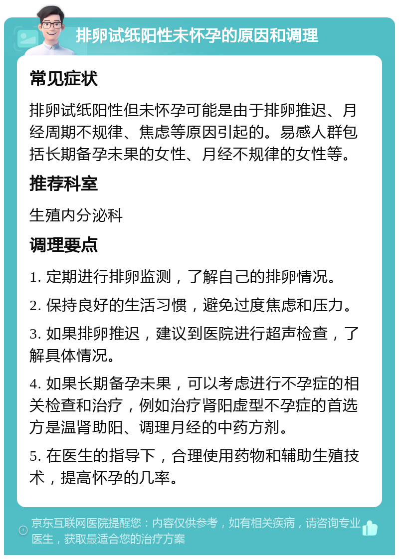 排卵试纸阳性未怀孕的原因和调理 常见症状 排卵试纸阳性但未怀孕可能是由于排卵推迟、月经周期不规律、焦虑等原因引起的。易感人群包括长期备孕未果的女性、月经不规律的女性等。 推荐科室 生殖内分泌科 调理要点 1. 定期进行排卵监测，了解自己的排卵情况。 2. 保持良好的生活习惯，避免过度焦虑和压力。 3. 如果排卵推迟，建议到医院进行超声检查，了解具体情况。 4. 如果长期备孕未果，可以考虑进行不孕症的相关检查和治疗，例如治疗肾阳虚型不孕症的首选方是温肾助阳、调理月经的中药方剂。 5. 在医生的指导下，合理使用药物和辅助生殖技术，提高怀孕的几率。