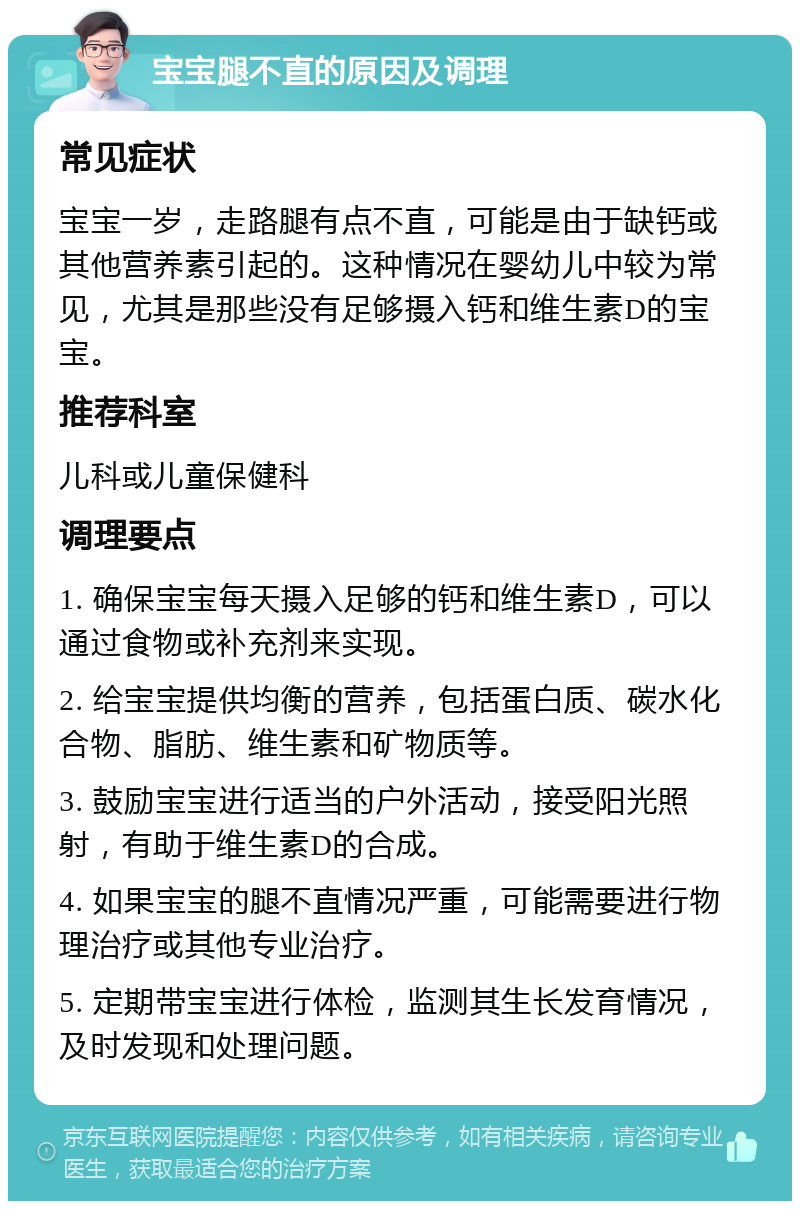 宝宝腿不直的原因及调理 常见症状 宝宝一岁，走路腿有点不直，可能是由于缺钙或其他营养素引起的。这种情况在婴幼儿中较为常见，尤其是那些没有足够摄入钙和维生素D的宝宝。 推荐科室 儿科或儿童保健科 调理要点 1. 确保宝宝每天摄入足够的钙和维生素D，可以通过食物或补充剂来实现。 2. 给宝宝提供均衡的营养，包括蛋白质、碳水化合物、脂肪、维生素和矿物质等。 3. 鼓励宝宝进行适当的户外活动，接受阳光照射，有助于维生素D的合成。 4. 如果宝宝的腿不直情况严重，可能需要进行物理治疗或其他专业治疗。 5. 定期带宝宝进行体检，监测其生长发育情况，及时发现和处理问题。