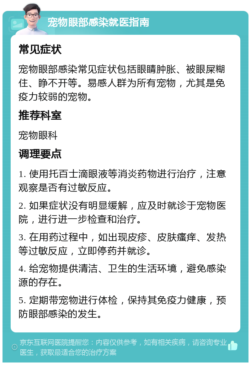 宠物眼部感染就医指南 常见症状 宠物眼部感染常见症状包括眼睛肿胀、被眼屎糊住、睁不开等。易感人群为所有宠物，尤其是免疫力较弱的宠物。 推荐科室 宠物眼科 调理要点 1. 使用托百士滴眼液等消炎药物进行治疗，注意观察是否有过敏反应。 2. 如果症状没有明显缓解，应及时就诊于宠物医院，进行进一步检查和治疗。 3. 在用药过程中，如出现皮疹、皮肤瘙痒、发热等过敏反应，立即停药并就诊。 4. 给宠物提供清洁、卫生的生活环境，避免感染源的存在。 5. 定期带宠物进行体检，保持其免疫力健康，预防眼部感染的发生。