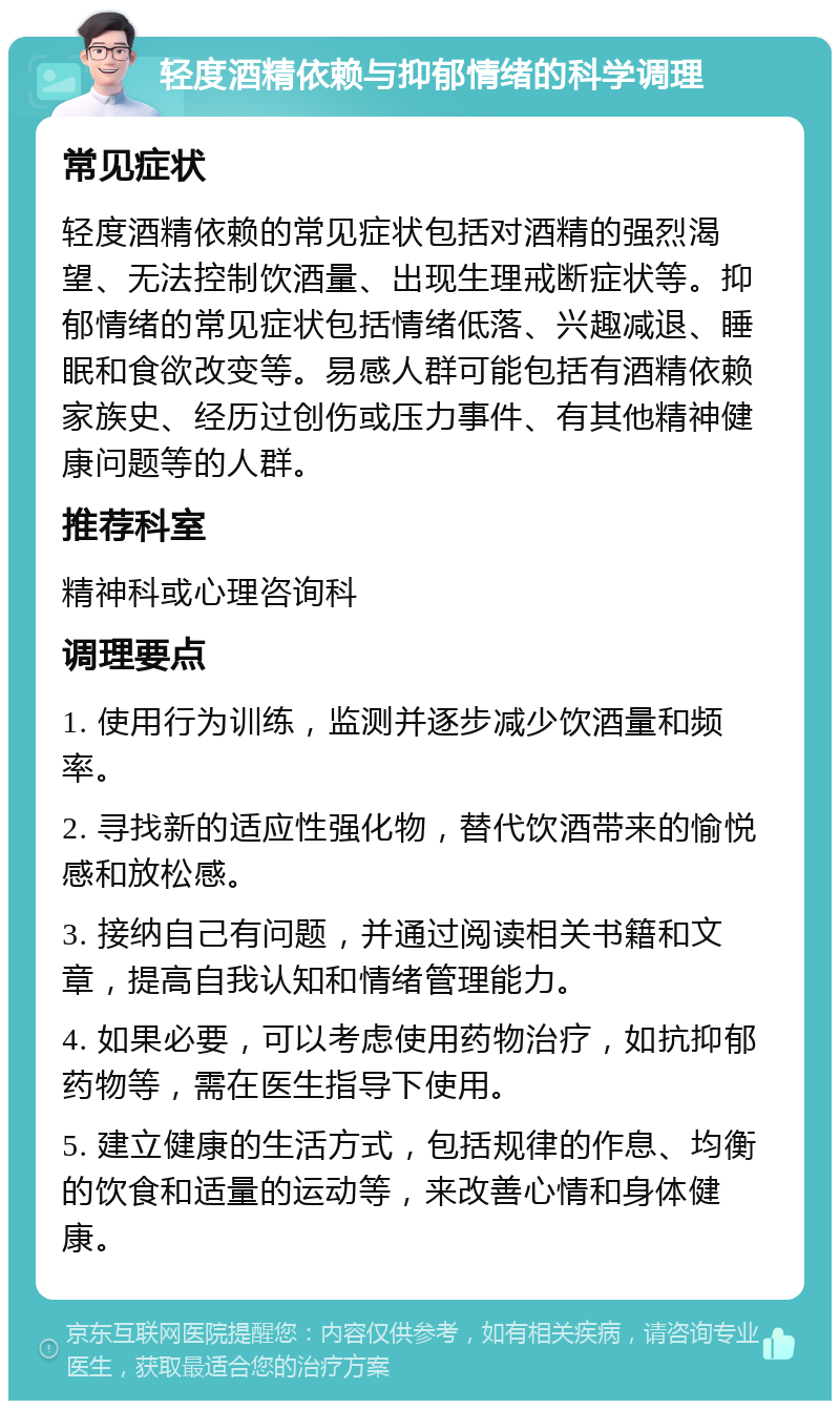 轻度酒精依赖与抑郁情绪的科学调理 常见症状 轻度酒精依赖的常见症状包括对酒精的强烈渴望、无法控制饮酒量、出现生理戒断症状等。抑郁情绪的常见症状包括情绪低落、兴趣减退、睡眠和食欲改变等。易感人群可能包括有酒精依赖家族史、经历过创伤或压力事件、有其他精神健康问题等的人群。 推荐科室 精神科或心理咨询科 调理要点 1. 使用行为训练，监测并逐步减少饮酒量和频率。 2. 寻找新的适应性强化物，替代饮酒带来的愉悦感和放松感。 3. 接纳自己有问题，并通过阅读相关书籍和文章，提高自我认知和情绪管理能力。 4. 如果必要，可以考虑使用药物治疗，如抗抑郁药物等，需在医生指导下使用。 5. 建立健康的生活方式，包括规律的作息、均衡的饮食和适量的运动等，来改善心情和身体健康。