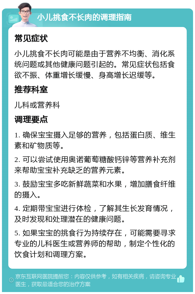 小儿挑食不长肉的调理指南 常见症状 小儿挑食不长肉可能是由于营养不均衡、消化系统问题或其他健康问题引起的。常见症状包括食欲不振、体重增长缓慢、身高增长迟缓等。 推荐科室 儿科或营养科 调理要点 1. 确保宝宝摄入足够的营养，包括蛋白质、维生素和矿物质等。 2. 可以尝试使用奥诺葡萄糖酸钙锌等营养补充剂来帮助宝宝补充缺乏的营养元素。 3. 鼓励宝宝多吃新鲜蔬菜和水果，增加膳食纤维的摄入。 4. 定期带宝宝进行体检，了解其生长发育情况，及时发现和处理潜在的健康问题。 5. 如果宝宝的挑食行为持续存在，可能需要寻求专业的儿科医生或营养师的帮助，制定个性化的饮食计划和调理方案。