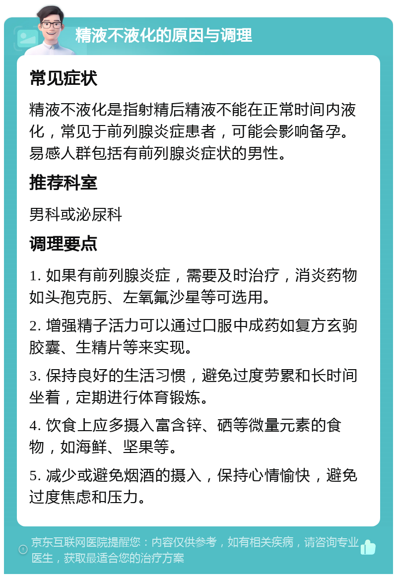 精液不液化的原因与调理 常见症状 精液不液化是指射精后精液不能在正常时间内液化，常见于前列腺炎症患者，可能会影响备孕。易感人群包括有前列腺炎症状的男性。 推荐科室 男科或泌尿科 调理要点 1. 如果有前列腺炎症，需要及时治疗，消炎药物如头孢克肟、左氧氟沙星等可选用。 2. 增强精子活力可以通过口服中成药如复方玄驹胶囊、生精片等来实现。 3. 保持良好的生活习惯，避免过度劳累和长时间坐着，定期进行体育锻炼。 4. 饮食上应多摄入富含锌、硒等微量元素的食物，如海鲜、坚果等。 5. 减少或避免烟酒的摄入，保持心情愉快，避免过度焦虑和压力。