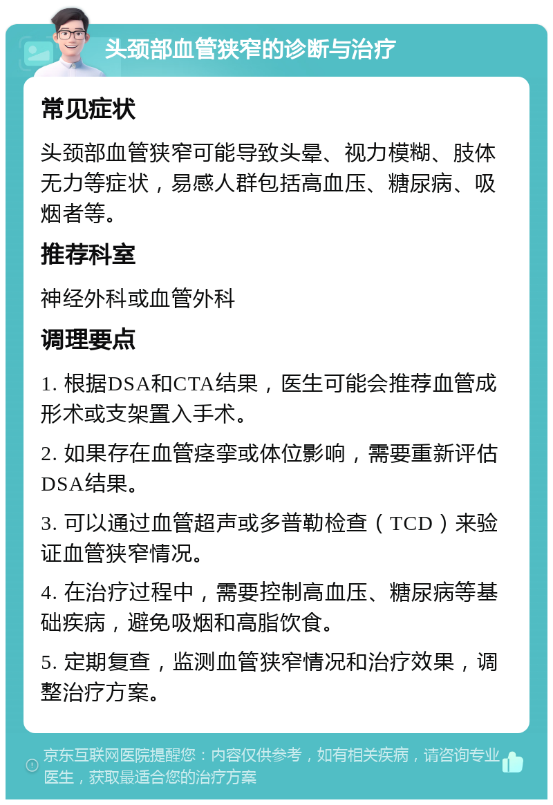 头颈部血管狭窄的诊断与治疗 常见症状 头颈部血管狭窄可能导致头晕、视力模糊、肢体无力等症状，易感人群包括高血压、糖尿病、吸烟者等。 推荐科室 神经外科或血管外科 调理要点 1. 根据DSA和CTA结果，医生可能会推荐血管成形术或支架置入手术。 2. 如果存在血管痉挛或体位影响，需要重新评估DSA结果。 3. 可以通过血管超声或多普勒检查（TCD）来验证血管狭窄情况。 4. 在治疗过程中，需要控制高血压、糖尿病等基础疾病，避免吸烟和高脂饮食。 5. 定期复查，监测血管狭窄情况和治疗效果，调整治疗方案。