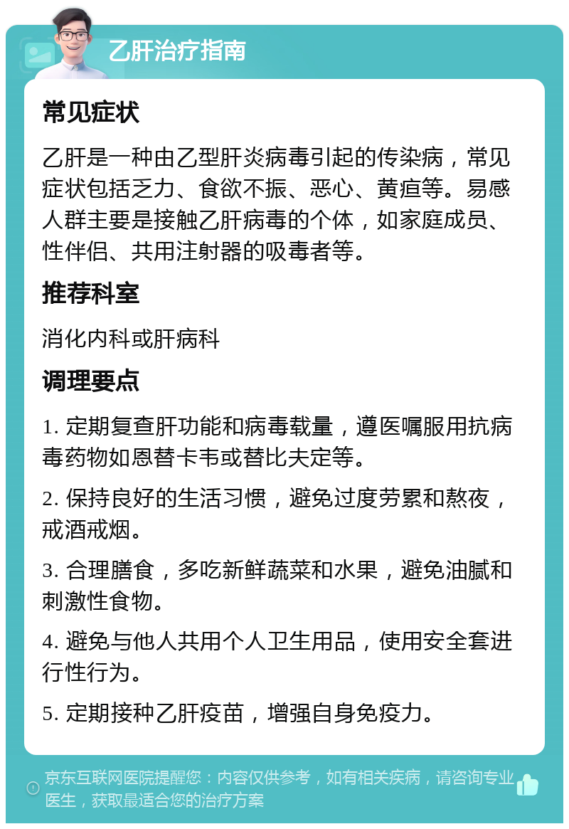 乙肝治疗指南 常见症状 乙肝是一种由乙型肝炎病毒引起的传染病，常见症状包括乏力、食欲不振、恶心、黄疸等。易感人群主要是接触乙肝病毒的个体，如家庭成员、性伴侣、共用注射器的吸毒者等。 推荐科室 消化内科或肝病科 调理要点 1. 定期复查肝功能和病毒载量，遵医嘱服用抗病毒药物如恩替卡韦或替比夫定等。 2. 保持良好的生活习惯，避免过度劳累和熬夜，戒酒戒烟。 3. 合理膳食，多吃新鲜蔬菜和水果，避免油腻和刺激性食物。 4. 避免与他人共用个人卫生用品，使用安全套进行性行为。 5. 定期接种乙肝疫苗，增强自身免疫力。